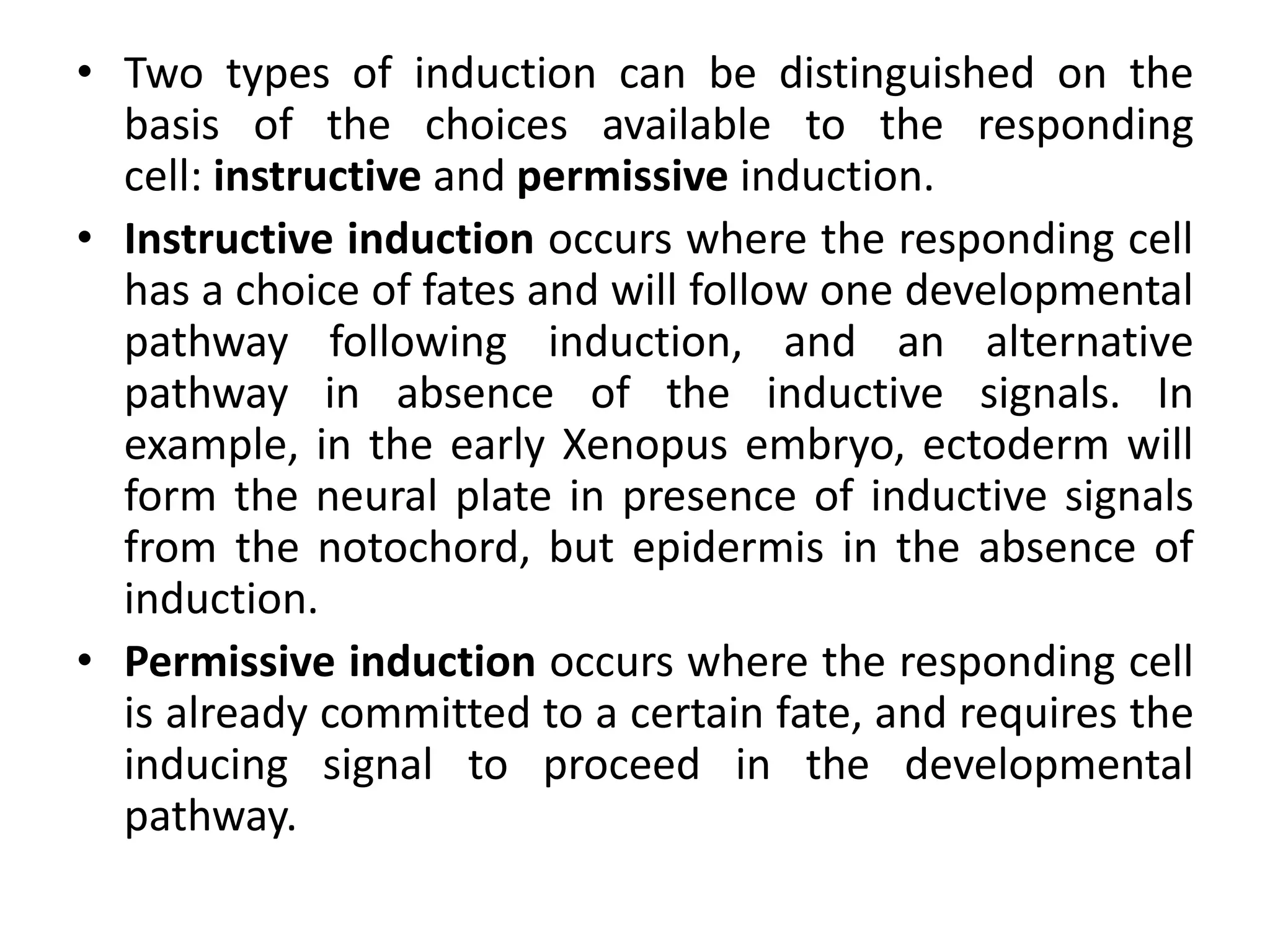 • Two types of induction can be distinguished on the
basis of the choices available to the responding
cell: instructive and permissive induction.
• Instructive induction occurs where the responding cell
has a choice of fates and will follow one developmental
pathway following induction, and an alternative
pathway in absence of the inductive signals. In
example, in the early Xenopus embryo, ectoderm will
form the neural plate in presence of inductive signals
from the notochord, but epidermis in the absence of
induction.
• Permissive induction occurs where the responding cell
is already committed to a certain fate, and requires the
inducing signal to proceed in the developmental
pathway.
 