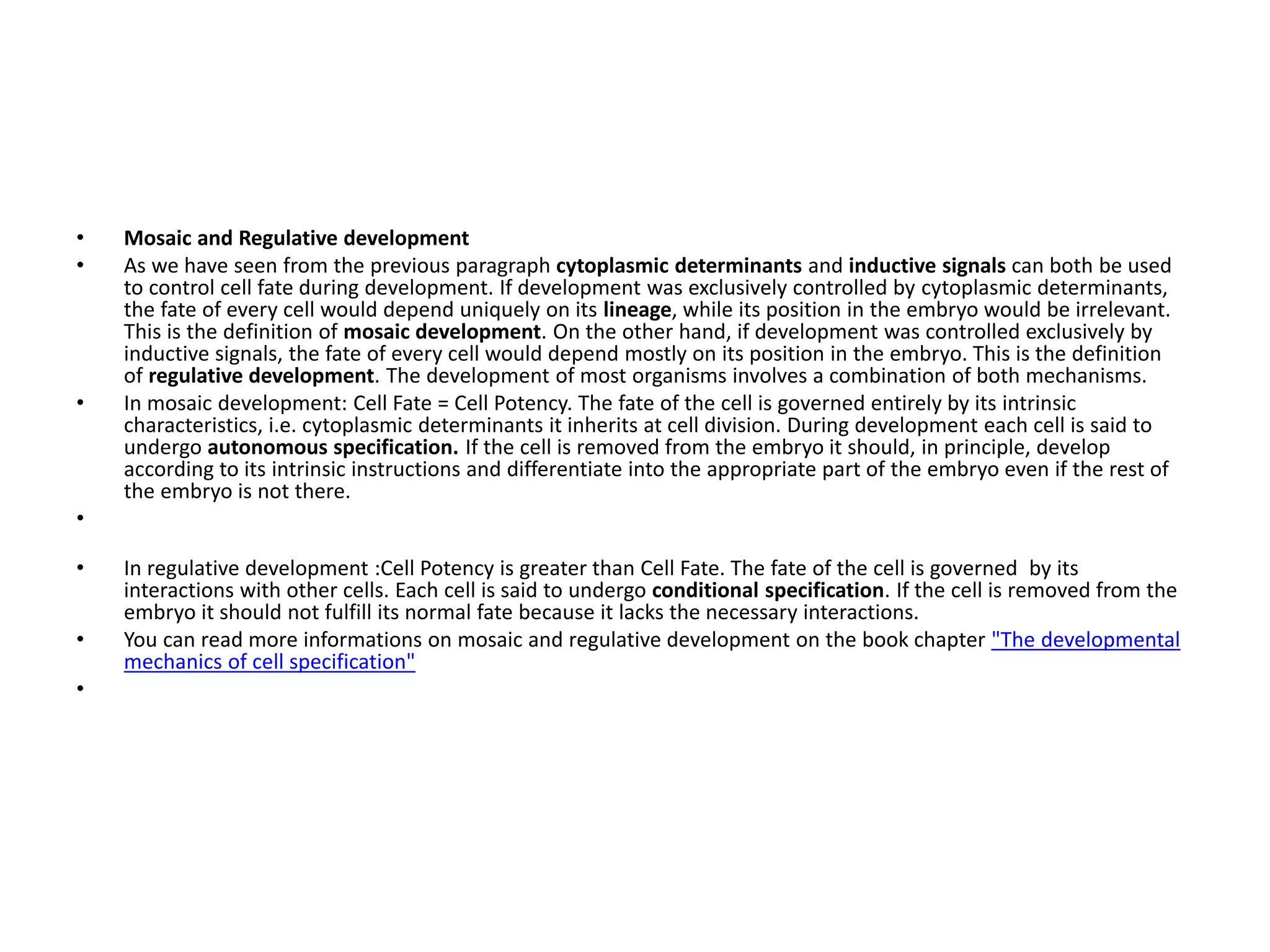 • Mosaic and Regulative development
• As we have seen from the previous paragraph cytoplasmic determinants and inductive signals can both be used
to control cell fate during development. If development was exclusively controlled by cytoplasmic determinants,
the fate of every cell would depend uniquely on its lineage, while its position in the embryo would be irrelevant.
This is the definition of mosaic development. On the other hand, if development was controlled exclusively by
inductive signals, the fate of every cell would depend mostly on its position in the embryo. This is the definition
of regulative development. The development of most organisms involves a combination of both mechanisms.
• In mosaic development: Cell Fate = Cell Potency. The fate of the cell is governed entirely by its intrinsic
characteristics, i.e. cytoplasmic determinants it inherits at cell division. During development each cell is said to
undergo autonomous specification. If the cell is removed from the embryo it should, in principle, develop
according to its intrinsic instructions and differentiate into the appropriate part of the embryo even if the rest of
the embryo is not there.
•
• In regulative development :Cell Potency is greater than Cell Fate. The fate of the cell is governed by its
interactions with other cells. Each cell is said to undergo conditional specification. If the cell is removed from the
embryo it should not fulfill its normal fate because it lacks the necessary interactions.
• You can read more informations on mosaic and regulative development on the book chapter "The developmental
mechanics of cell specification"
•
 