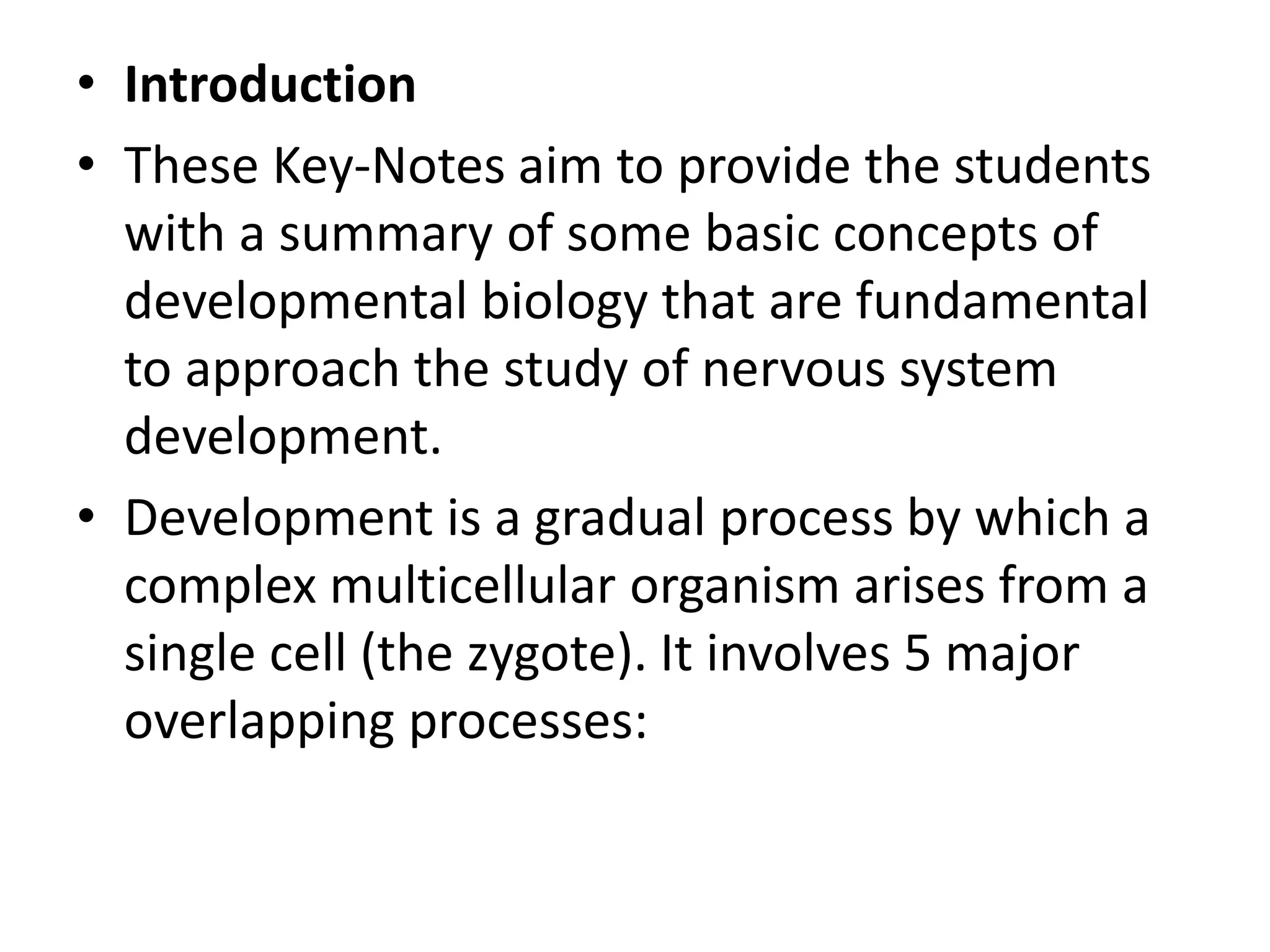 • Introduction
• These Key-Notes aim to provide the students
with a summary of some basic concepts of
developmental biology that are fundamental
to approach the study of nervous system
development.
• Development is a gradual process by which a
complex multicellular organism arises from a
single cell (the zygote). It involves 5 major
overlapping processes:
 