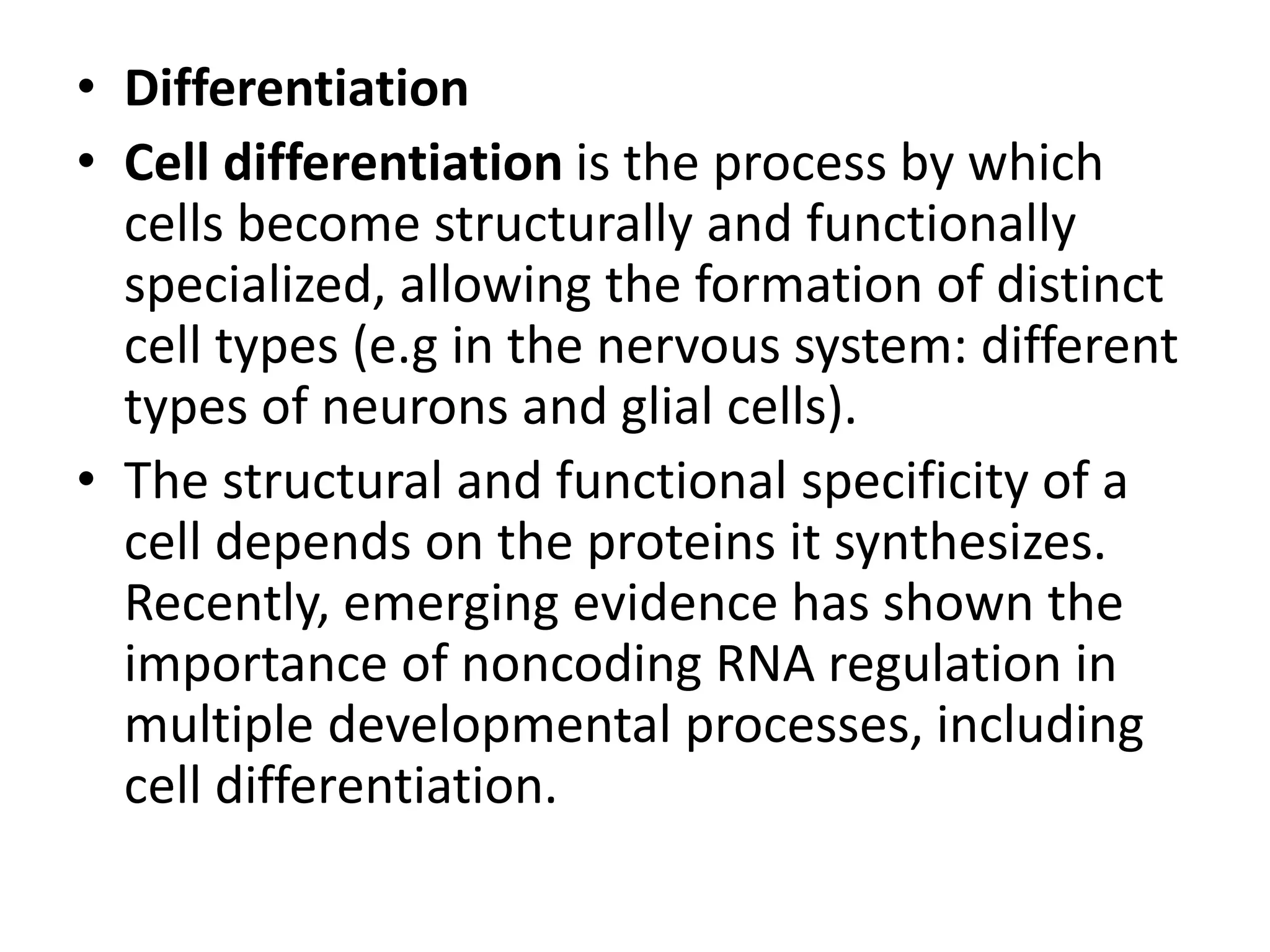 • Differentiation
• Cell differentiation is the process by which
cells become structurally and functionally
specialized, allowing the formation of distinct
cell types (e.g in the nervous system: different
types of neurons and glial cells).
• The structural and functional specificity of a
cell depends on the proteins it synthesizes.
Recently, emerging evidence has shown the
importance of noncoding RNA regulation in
multiple developmental processes, including
cell differentiation.
 