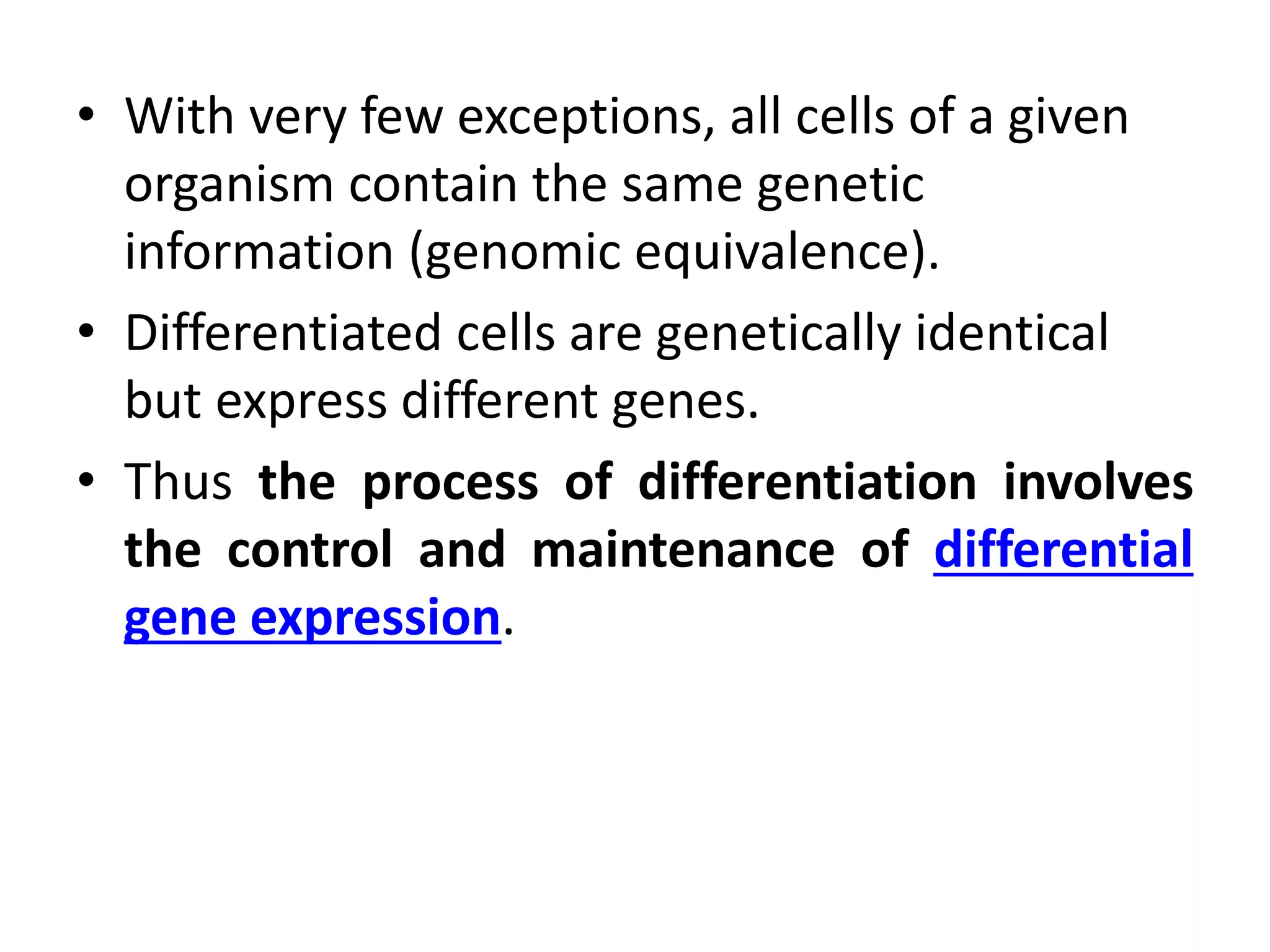 • With very few exceptions, all cells of a given
organism contain the same genetic
information (genomic equivalence).
• Differentiated cells are genetically identical
but express different genes.
• Thus the process of differentiation involves
the control and maintenance of differential
gene expression.
 