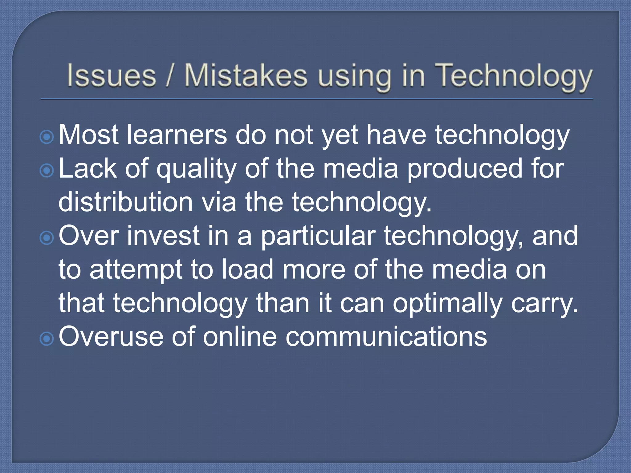 Most learners do not yet have technology
Lack of quality of the media produced for
distribution via the technology.
Over invest in a particular technology, and
to attempt to load more of the media on
that technology than it can optimally carry.
Overuse of online communications
 