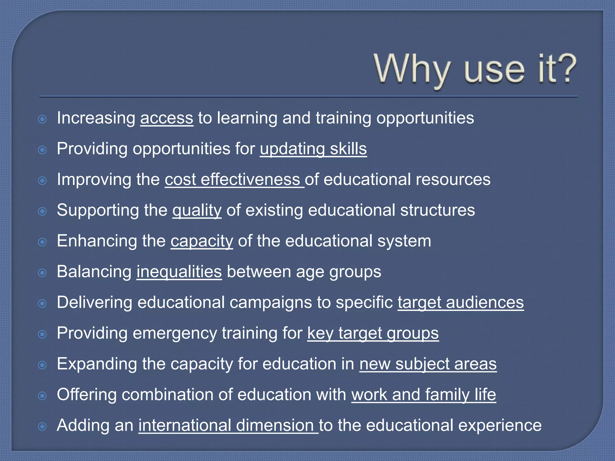  Increasing access to learning and training opportunities
 Providing opportunities for updating skills
 Improving the cost effectiveness of educational resources
 Supporting the quality of existing educational structures
 Enhancing the capacity of the educational system
 Balancing inequalities between age groups
 Delivering educational campaigns to specific target audiences
 Providing emergency training for key target groups
 Expanding the capacity for education in new subject areas
 Offering combination of education with work and family life
 Adding an international dimension to the educational experience
 