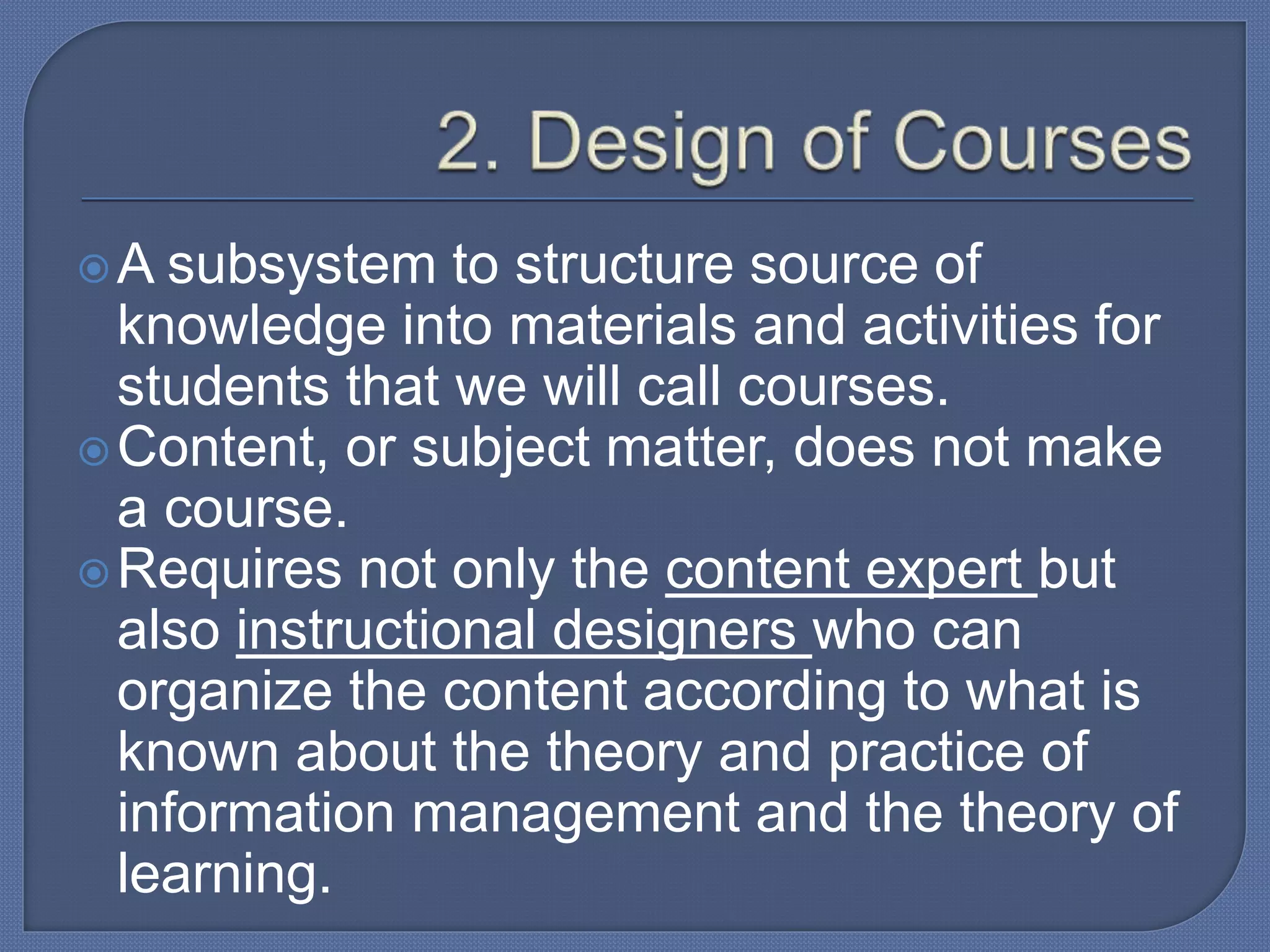 A subsystem to structure source of
knowledge into materials and activities for
students that we will call courses.
Content, or subject matter, does not make
a course.
Requires not only the content expert but
also instructional designers who can
organize the content according to what is
known about the theory and practice of
information management and the theory of
learning.
 