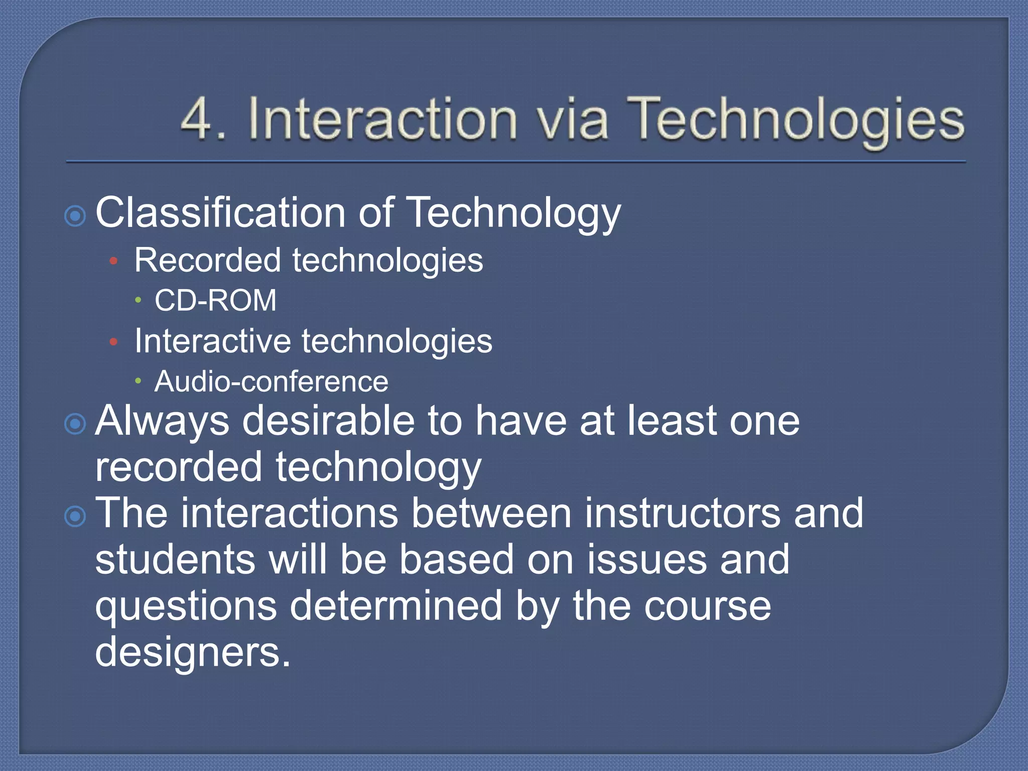  Classification of Technology
• Recorded technologies
 CD-ROM
• Interactive technologies
 Audio-conference
 Always desirable to have at least one
recorded technology
 The interactions between instructors and
students will be based on issues and
questions determined by the course
designers.
 