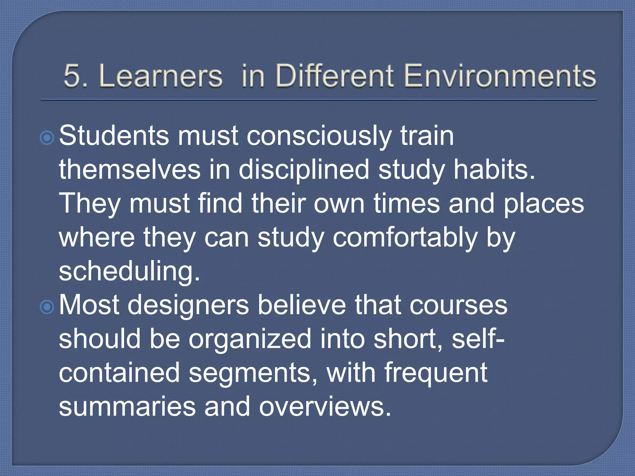 Students must consciously train
themselves in disciplined study habits.
They must find their own times and places
where they can study comfortably by
scheduling.
Most designers believe that courses
should be organized into short, self-
contained segments, with frequent
summaries and overviews.
 