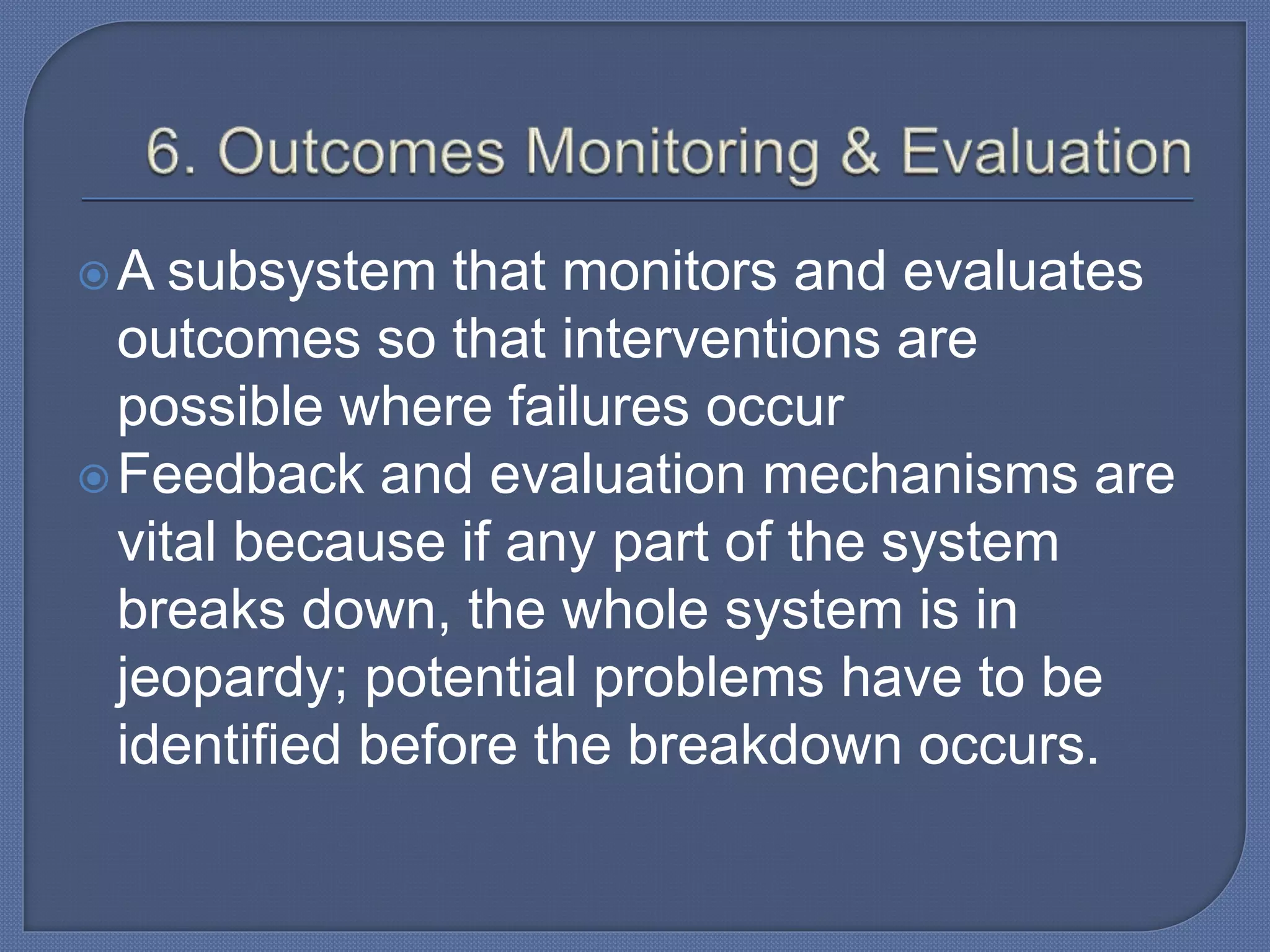 A subsystem that monitors and evaluates
outcomes so that interventions are
possible where failures occur
Feedback and evaluation mechanisms are
vital because if any part of the system
breaks down, the whole system is in
jeopardy; potential problems have to be
identified before the breakdown occurs.
 