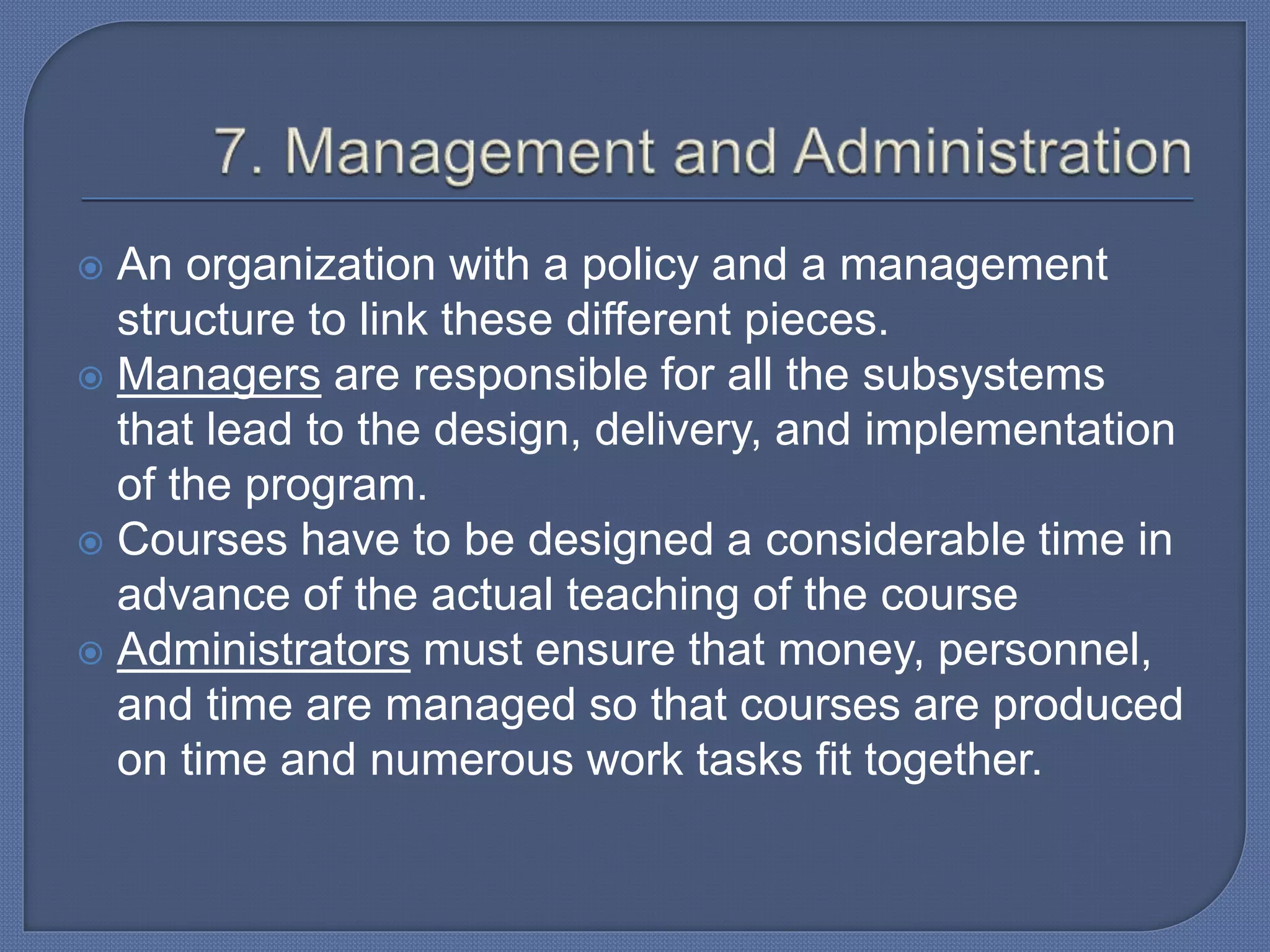  An organization with a policy and a management
structure to link these different pieces.
 Managers are responsible for all the subsystems
that lead to the design, delivery, and implementation
of the program.
 Courses have to be designed a considerable time in
advance of the actual teaching of the course
 Administrators must ensure that money, personnel,
and time are managed so that courses are produced
on time and numerous work tasks fit together.
 