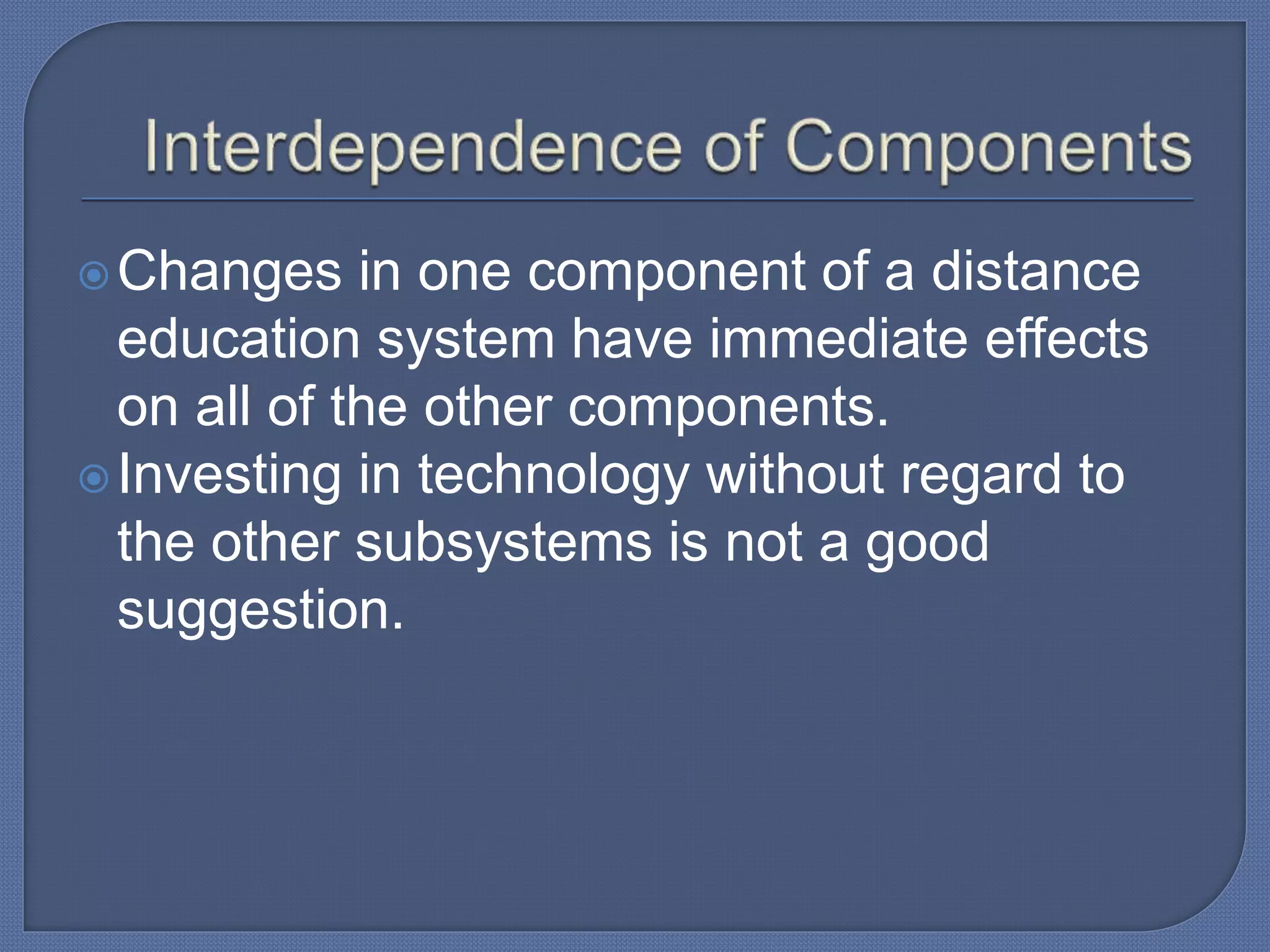 Changes in one component of a distance
education system have immediate effects
on all of the other components.
Investing in technology without regard to
the other subsystems is not a good
suggestion.
 