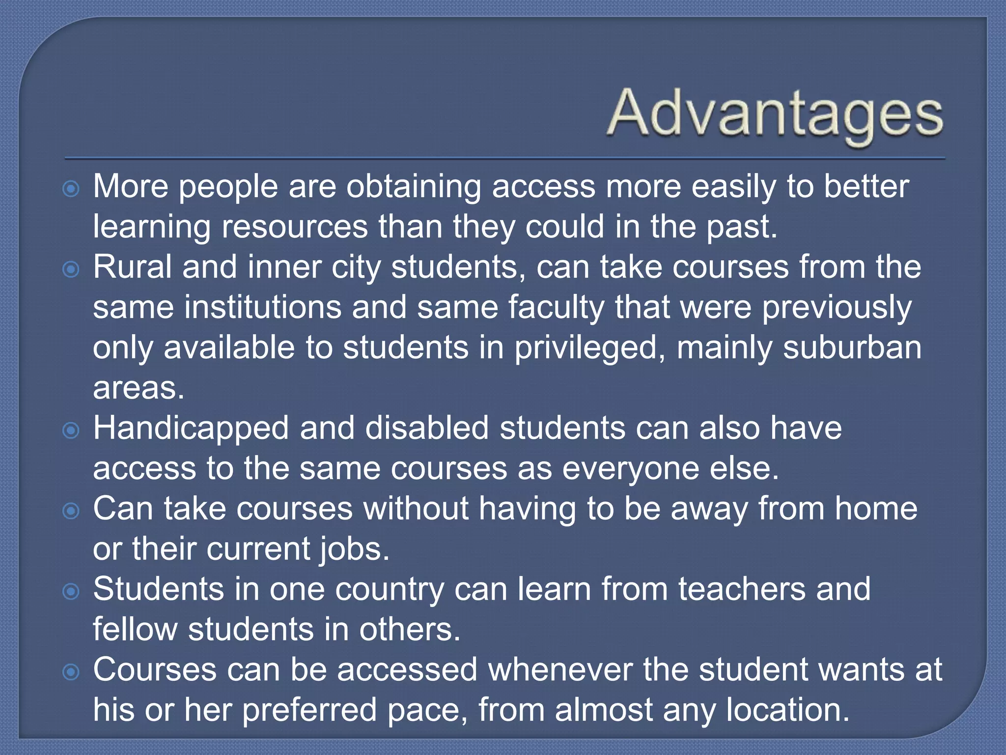  More people are obtaining access more easily to better
learning resources than they could in the past.
 Rural and inner city students, can take courses from the
same institutions and same faculty that were previously
only available to students in privileged, mainly suburban
areas.
 Handicapped and disabled students can also have
access to the same courses as everyone else.
 Can take courses without having to be away from home
or their current jobs.
 Students in one country can learn from teachers and
fellow students in others.
 Courses can be accessed whenever the student wants at
his or her preferred pace, from almost any location.
 