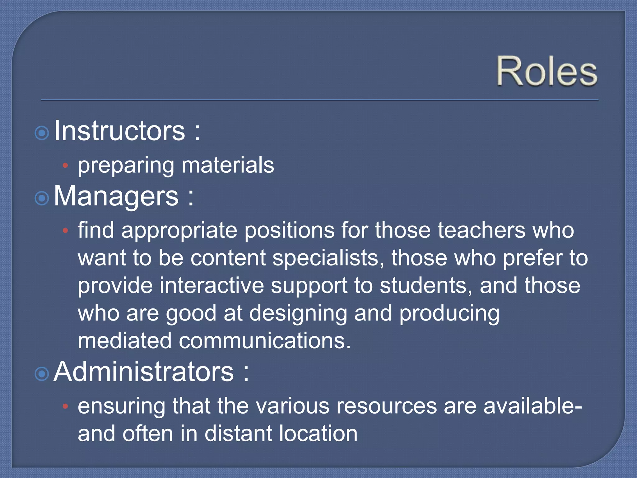 Instructors :
• preparing materials
Managers :
• find appropriate positions for those teachers who
want to be content specialists, those who prefer to
provide interactive support to students, and those
who are good at designing and producing
mediated communications.
Administrators :
• ensuring that the various resources are available-
and often in distant location
 