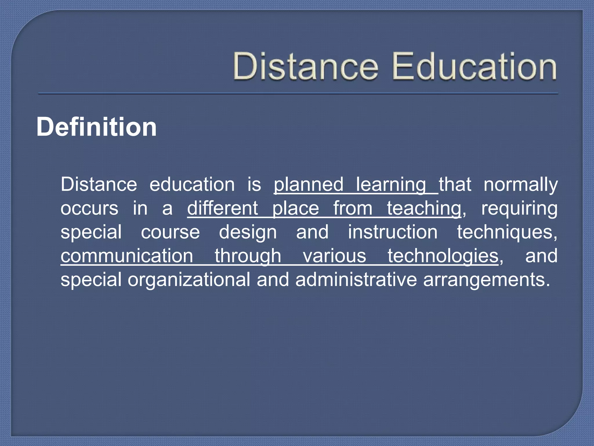 Definition
Distance education is planned learning that normally
occurs in a different place from teaching, requiring
special course design and instruction techniques,
communication through various technologies, and
special organizational and administrative arrangements.
 
