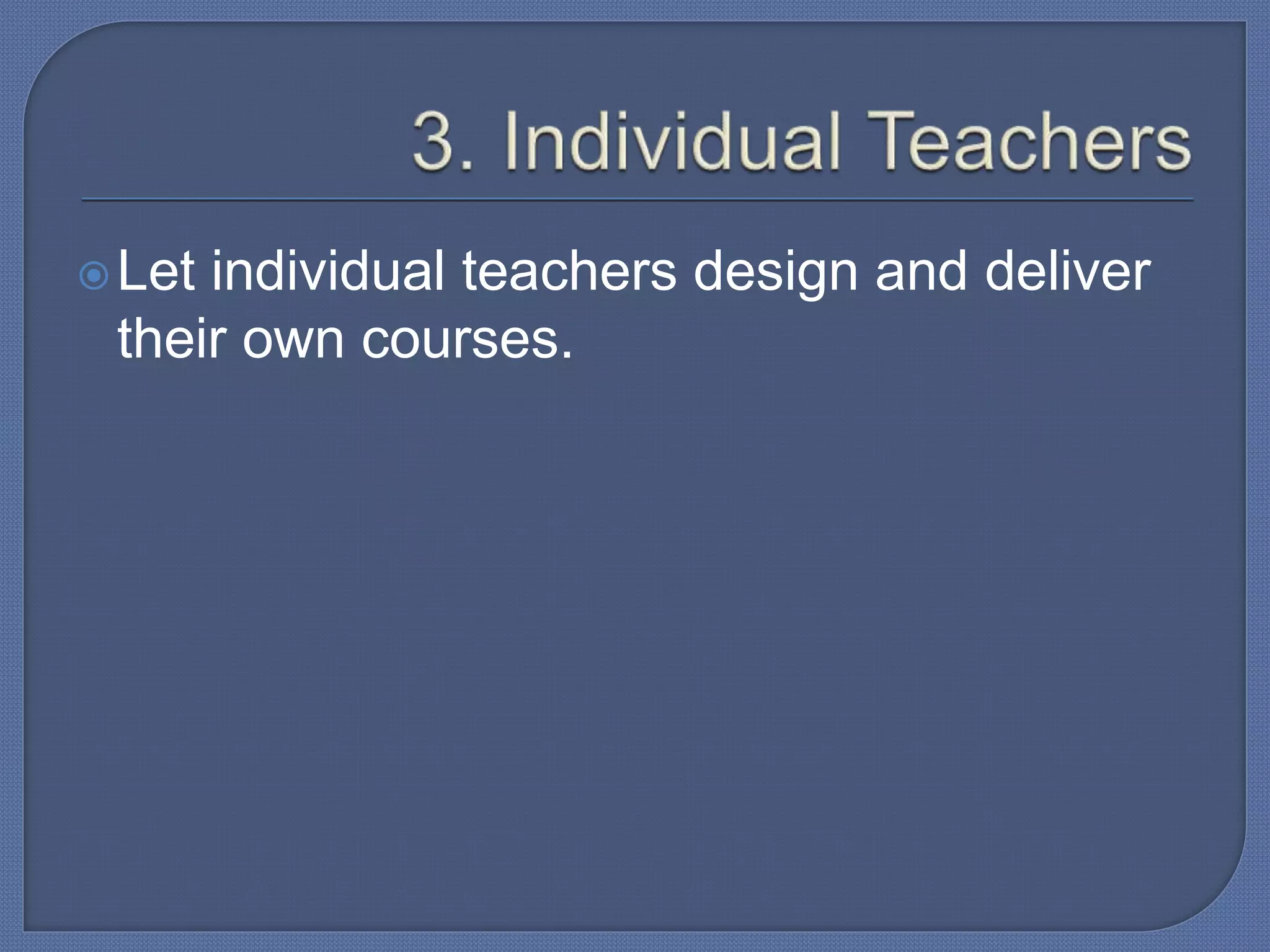 Let individual teachers design and deliver
their own courses.
 