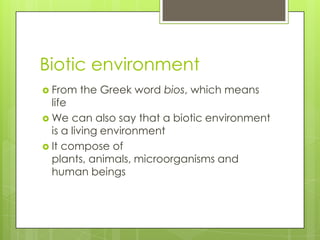 Biotic environment
 From the Greek word bios, which means
life
 We can also say that a biotic environment
is a living environment
 It compose of
plants, animals, microorganisms and
human beings
 