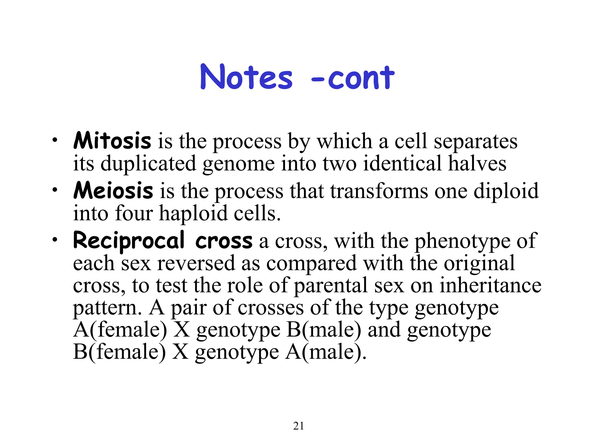 21
Notes -cont
• Mitosis is the process by which a cell separates
its duplicated genome into two identical halves
• Meiosis is the process that transforms one diploid
into four haploid cells.
• Reciprocal cross a cross, with the phenotype of
each sex reversed as compared with the original
cross, to test the role of parental sex on inheritance
pattern. A pair of crosses of the type genotype
A(female) X genotype B(male) and genotype
B(female) X genotype A(male).
 
