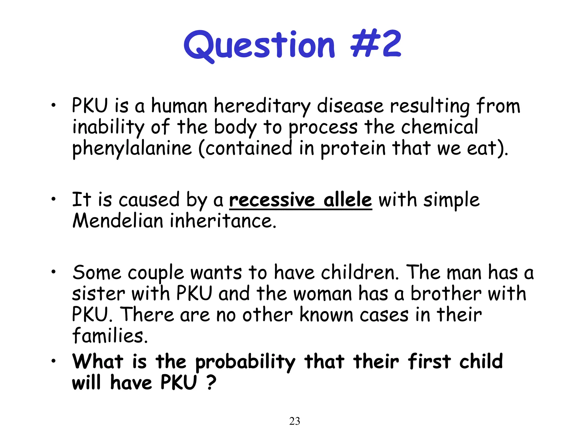 23
Question #2
• PKU is a human hereditary disease resulting from
inability of the body to process the chemical
phenylalanine (contained in protein that we eat).
• It is caused by a recessive allele with simple
Mendelian inheritance.
• Some couple wants to have children. The man has a
sister with PKU and the woman has a brother with
PKU. There are no other known cases in their
families.
• What is the probability that their first child
will have PKU ?
 