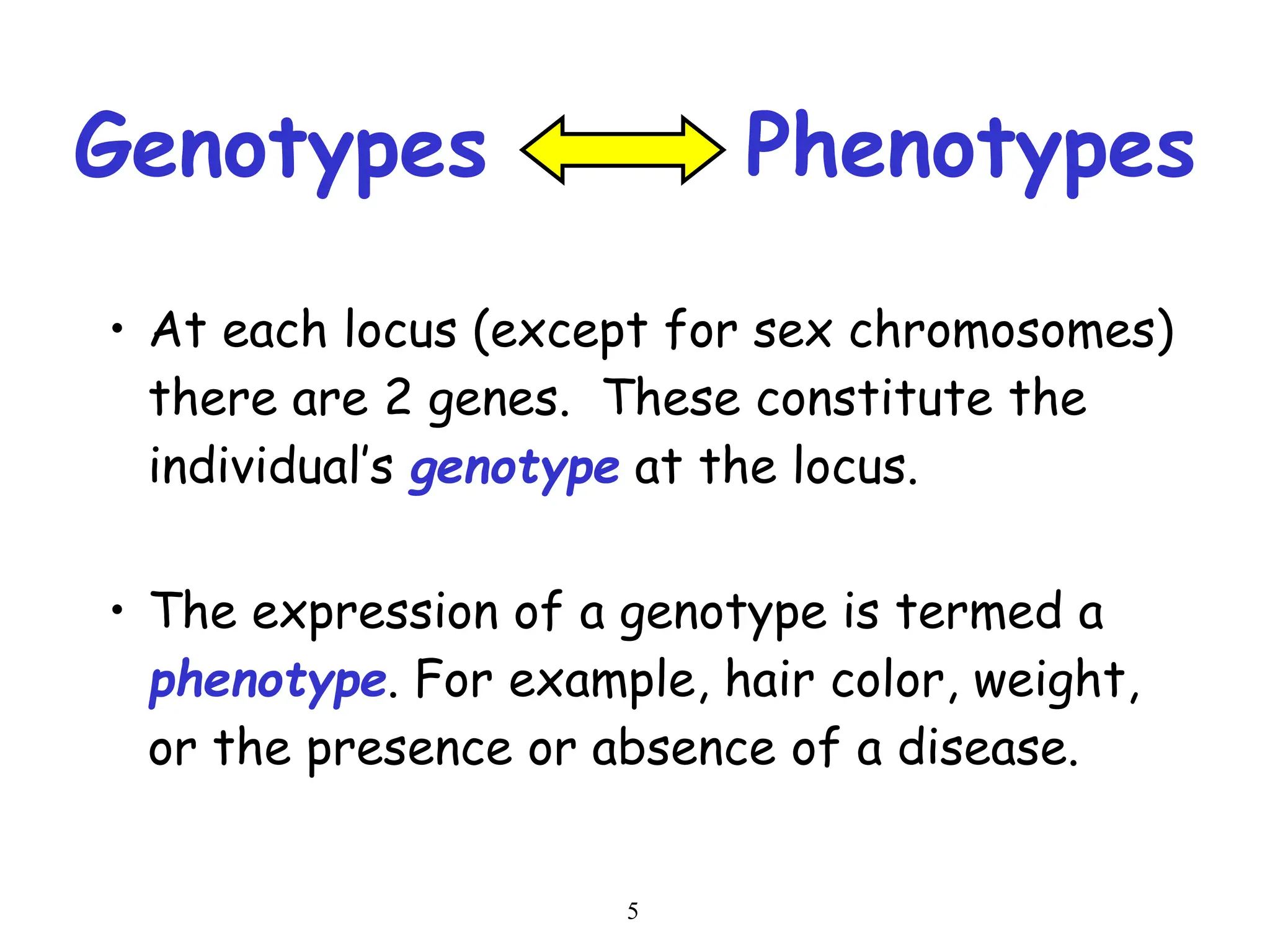 5
Genotypes Phenotypes
• At each locus (except for sex chromosomes)
there are 2 genes. These constitute the
individual’s genotype at the locus.
• The expression of a genotype is termed a
phenotype. For example, hair color, weight,
or the presence or absence of a disease.
 