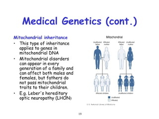 19
Medical Genetics (cont.)
Mitochondrial inheritance
• This type of inheritance
applies to genes in
mitochondrial DNA
• Mitochondrial disorders
can appear in every
generation of a family and
can affect both males and
females, but fathers do
not pass mitochondrial
traits to their children.
• E.g. Leber's hereditary
optic neuropathy (LHON)
 