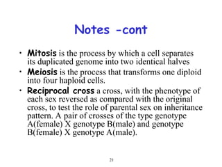 21
Notes -cont
• Mitosis is the process by which a cell separates
its duplicated genome into two identical halves
• Meiosis is the process that transforms one diploid
into four haploid cells.
• Reciprocal cross a cross, with the phenotype of
each sex reversed as compared with the original
cross, to test the role of parental sex on inheritance
pattern. A pair of crosses of the type genotype
A(female) X genotype B(male) and genotype
B(female) X genotype A(male).
 