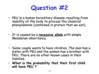 23
Question #2
• PKU is a human hereditary disease resulting from
inability of the body to process the chemical
phenylalanine (contained in protein that we eat).
• It is caused by a recessive allele with simple
Mendelian inheritance.
• Some couple wants to have children. The man has a
sister with PKU and the woman has a brother with
PKU. There are no other known cases in their
families.
• What is the probability that their first child
will have PKU ?
 