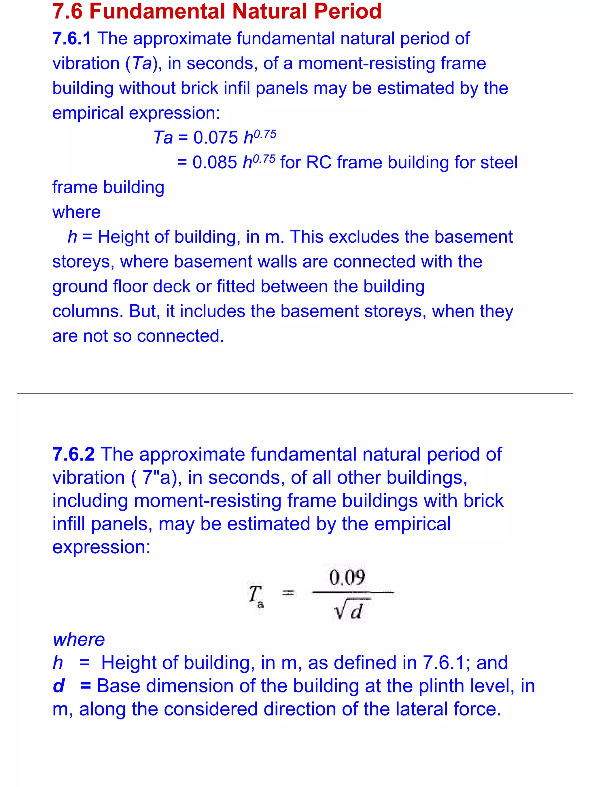 7.6 Fundamental Natural Period
7.6.1 The approximate fundamental natural period of
vibration (Ta), in seconds, of a moment-resisting frame
building without brick infil panels may be estimated by the
empirical expression:
             Ta = 0.075 h0.75
                  = 0.085 h0.75 for RC frame building for steel
frame building
where
  h = Height of building, in m. This excludes the basement
storeys, where basement walls are connected with the
ground floor deck or fitted between the building
columns. But, it includes the basement storeys, when they
are not so connected.




7.6.2 The approximate fundamental natural period of
vibration ( 7"a), in seconds, of all other buildings,
including moment-resisting frame buildings with brick
infill panels, may be estimated by the empirical
expression:



where
h = Height of building, in m, as defined in 7.6.1; and
d = Base dimension of the building at the plinth level, in
m, along the considered direction of the lateral force.
 