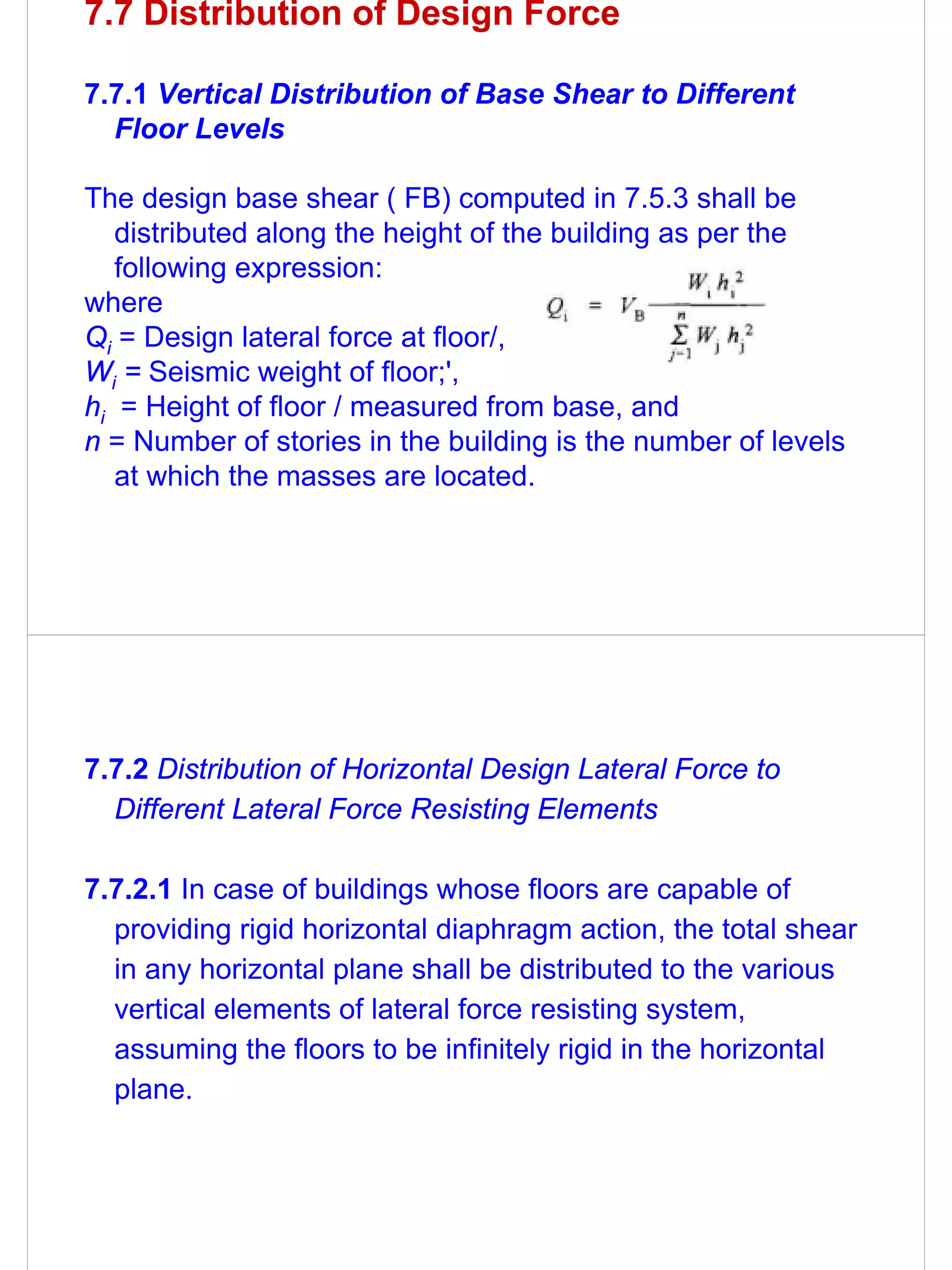 7.7 Distribution of Design Force

7.7.1 Vertical Distribution of Base Shear to Different
  Floor Levels

The design base shear ( FB) computed in 7.5.3 shall be
   distributed along the height of the building as per the
   following expression:
where
Qi = Design lateral force at floor/,
Wi = Seismic weight of floor;',
hi = Height of floor / measured from base, and
n = Number of stories in the building is the number of levels
   at which the masses are located.




7.7.2 Distribution of Horizontal Design Lateral Force to
  Different Lateral Force Resisting Elements

7.7.2.1 In case of buildings whose floors are capable of
  providing rigid horizontal diaphragm action, the total shear
  in any horizontal plane shall be distributed to the various
  vertical elements of lateral force resisting system,
  assuming the floors to be infinitely rigid in the horizontal
  plane.
 