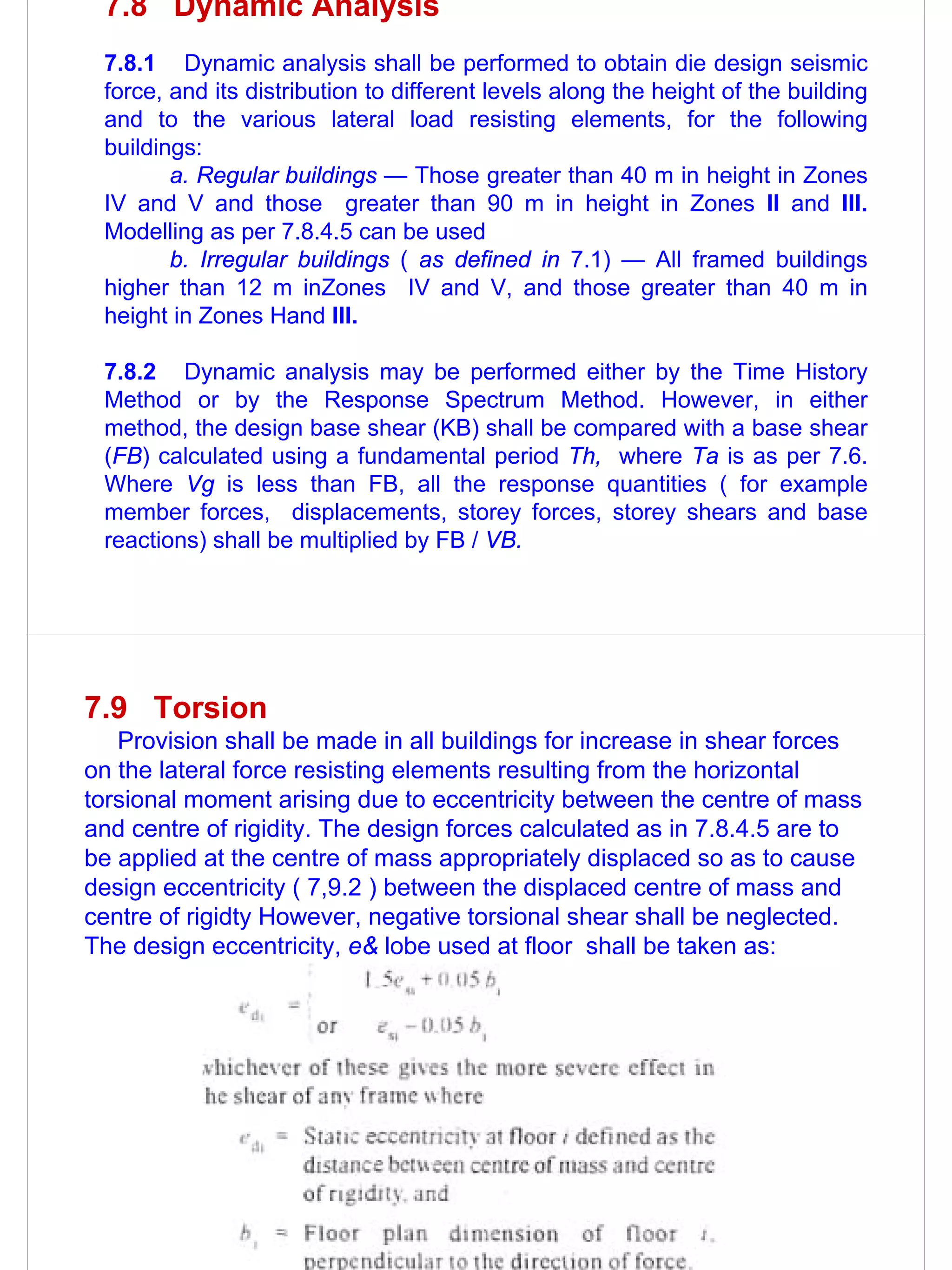 7.8 Dynamic Analysis
 7.8.1 Dynamic analysis shall be performed to obtain die design seismic
 force, and its distribution to different levels along the height of the building
 and to the various lateral load resisting elements, for the following
 buildings:
        a. Regular buildings — Those greater than 40 m in height in Zones
 IV and V and those greater than 90 m in height in Zones II and III.
 Modelling as per 7.8.4.5 can be used
        b. Irregular buildings ( as defined in 7.1) — All framed buildings
 higher than 12 m inZones IV and V, and those greater than 40 m in
 height in Zones Hand III.

 7.8.2 Dynamic analysis may be performed either by the Time History
 Method or by the Response Spectrum Method. However, in either
 method, the design base shear (KB) shall be compared with a base shear
 (FB) calculated using a fundamental period Th, where Ta is as per 7.6.
 Where Vg is less than FB, all the response quantities ( for example
 member forces, displacements, storey forces, storey shears and base
 reactions) shall be multiplied by FB / VB.




7.9 Torsion
   Provision shall be made in all buildings for increase in shear forces
on the lateral force resisting elements resulting from the horizontal
torsional moment arising due to eccentricity between the centre of mass
and centre of rigidity. The design forces calculated as in 7.8.4.5 are to
be applied at the centre of mass appropriately displaced so as to cause
design eccentricity ( 7,9.2 ) between the displaced centre of mass and
centre of rigidty However, negative torsional shear shall be neglected.
The design eccentricity, e& lobe used at floor shall be taken as:
 