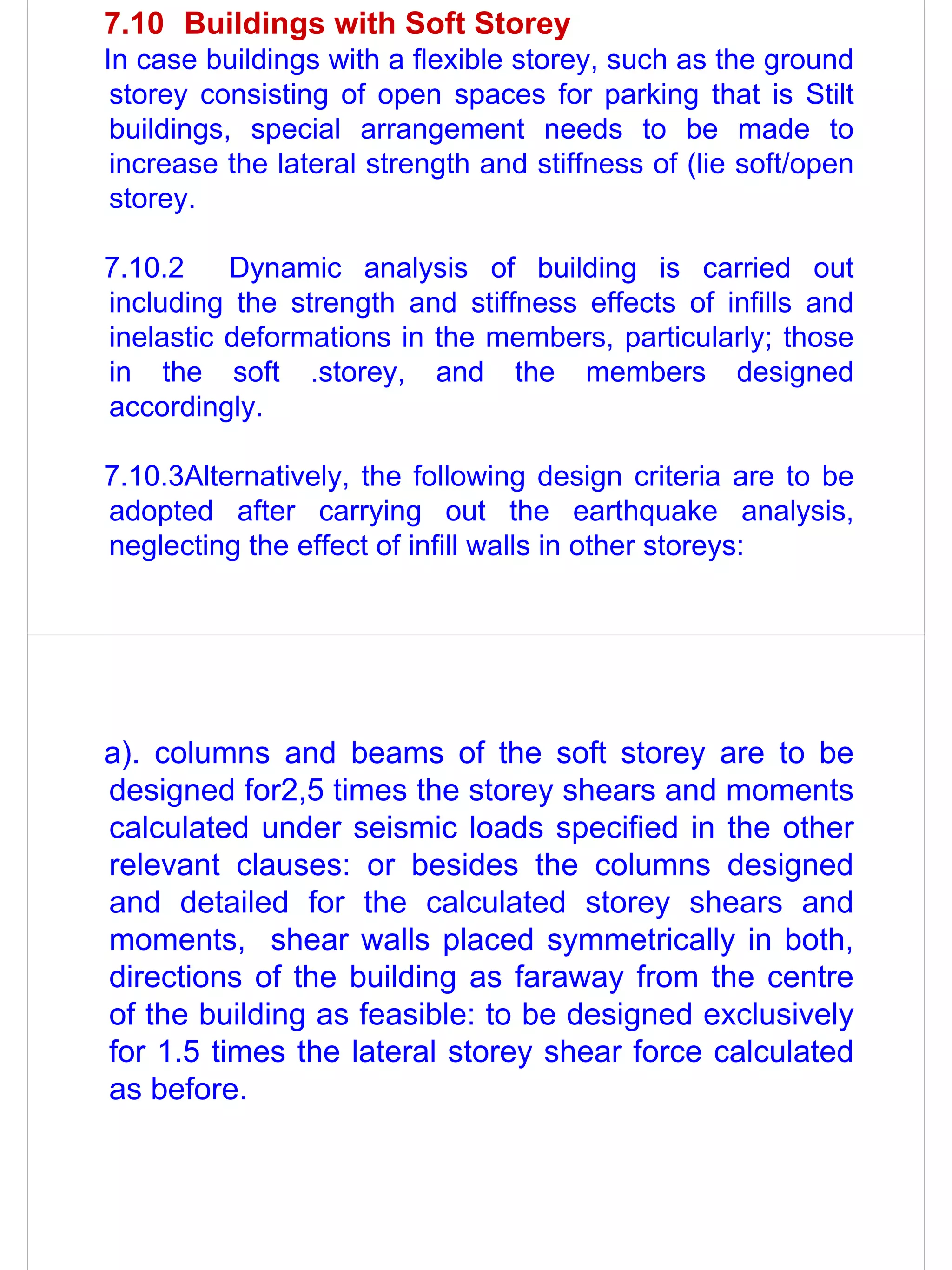 7.10 Buildings with Soft Storey
In case buildings with a flexible storey, such as the ground
 storey consisting of open spaces for parking that is Stilt
 buildings, special arrangement needs to be made to
 increase the lateral strength and stiffness of (lie soft/open
 storey.

7.10.2    Dynamic analysis of building is carried out
including the strength and stiffness effects of infills and
inelastic deformations in the members, particularly; those
in the soft .storey, and the members designed
accordingly.

7.10.3Alternatively, the following design criteria are to be
adopted after carrying out the earthquake analysis,
neglecting the effect of infill walls in other storeys:




a). columns and beams of the soft storey are to be
designed for2,5 times the storey shears and moments
calculated under seismic loads specified in the other
relevant clauses: or besides the columns designed
and detailed for the calculated storey shears and
moments, shear walls placed symmetrically in both,
directions of the building as faraway from the centre
of the building as feasible: to be designed exclusively
for 1.5 times the lateral storey shear force calculated
as before.
 