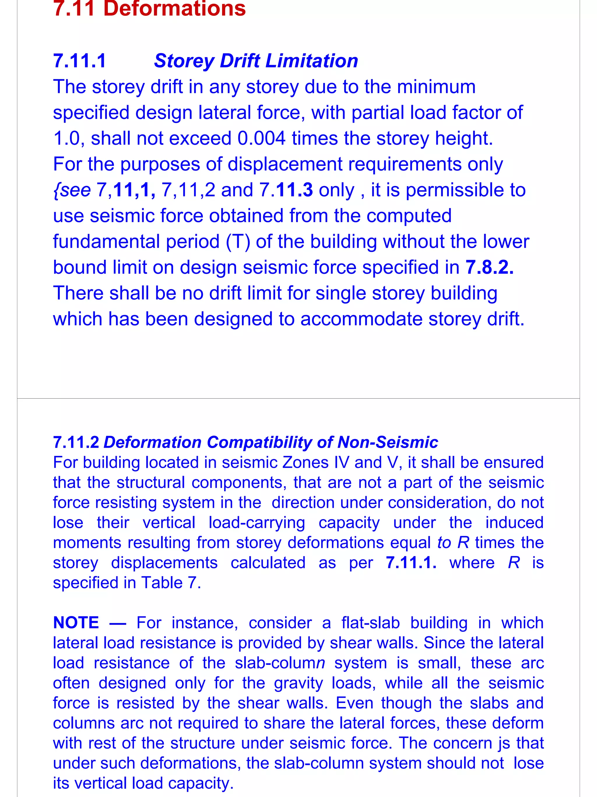 7.11 Deformations

7.11.1       Storey Drift Limitation
The storey drift in any storey due to the minimum
specified design lateral force, with partial load factor of
1.0, shall not exceed 0.004 times the storey height.
For the purposes of displacement requirements only
{see 7,11,1, 7,11,2 and 7.11.3 only , it is permissible to
use seismic force obtained from the computed
fundamental period (T) of the building without the lower
bound limit on design seismic force specified in 7.8.2.
There shall be no drift limit for single storey building
which has been designed to accommodate storey drift.




7.11.2 Deformation Compatibility of Non-Seismic
For building located in seismic Zones IV and V, it shall be ensured
that the structural components, that are not a part of the seismic
force resisting system in the direction under consideration, do not
lose their vertical load-carrying capacity under the induced
moments resulting from storey deformations equal to R times the
storey displacements calculated as per 7.11.1. where R is
specified in Table 7.

NOTE — For instance, consider a flat-slab building in which
lateral load resistance is provided by shear walls. Since the lateral
load resistance of the slab-column system is small, these arc
often designed only for the gravity loads, while all the seismic
force is resisted by the shear walls. Even though the slabs and
columns arc not required to share the lateral forces, these deform
with rest of the structure under seismic force. The concern js that
under such deformations, the slab-column system should not lose
its vertical load capacity.
 