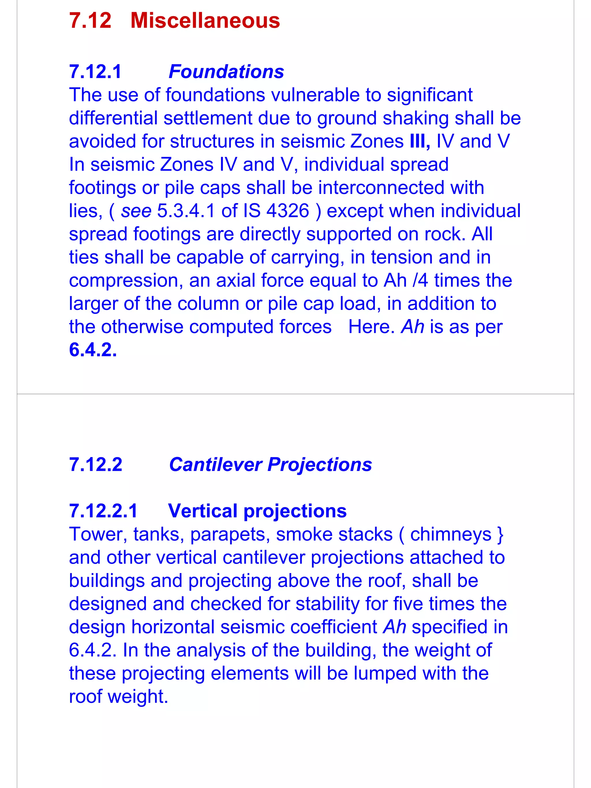 7.12 Miscellaneous

7.12.1       Foundations
The use of foundations vulnerable to significant
differential settlement due to ground shaking shall be
avoided for structures in seismic Zones III, IV and V
In seismic Zones IV and V, individual spread
footings or pile caps shall be interconnected with
lies, ( see 5.3.4.1 of IS 4326 ) except when individual
spread footings are directly supported on rock. All
ties shall be capable of carrying, in tension and in
compression, an axial force equal to Ah /4 times the
larger of the column or pile cap load, in addition to
the otherwise computed forces Here. Ah is as per
6.4.2.




7.12.2      Cantilever Projections

7.12.2.1     Vertical projections
Tower, tanks, parapets, smoke stacks ( chimneys }
and other vertical cantilever projections attached to
buildings and projecting above the roof, shall be
designed and checked for stability for five times the
design horizontal seismic coefficient Ah specified in
6.4.2. In the analysis of the building, the weight of
these projecting elements will be lumped with the
roof weight.
 