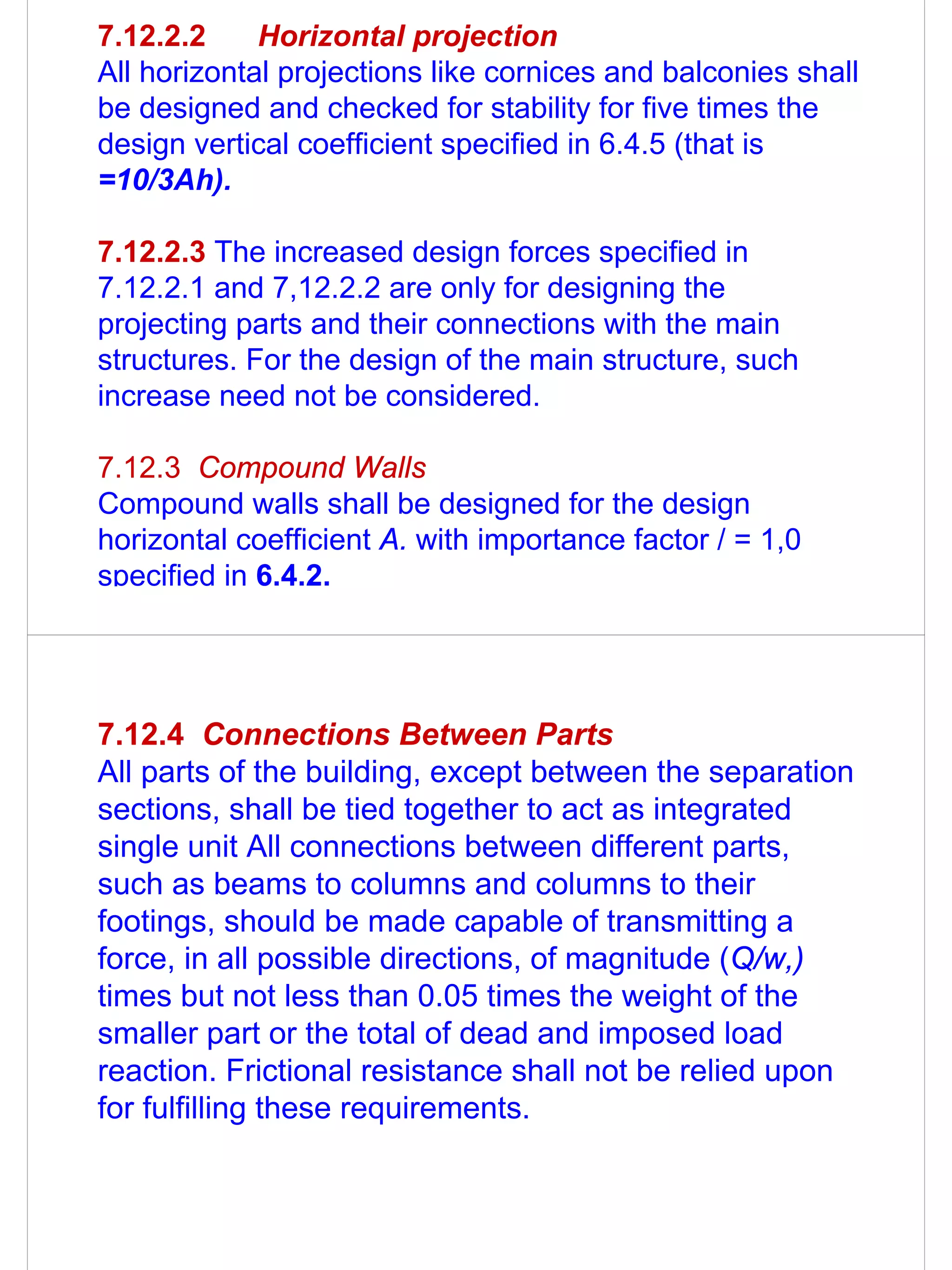 7.12.2.2     Horizontal projection
All horizontal projections like cornices and balconies shall
be designed and checked for stability for five times the
design vertical coefficient specified in 6.4.5 (that is
=10/3Ah).

7.12.2.3 The increased design forces specified in
7.12.2.1 and 7,12.2.2 are only for designing the
projecting parts and their connections with the main
structures. For the design of the main structure, such
increase need not be considered.

7.12.3 Compound Walls
Compound walls shall be designed for the design
horizontal coefficient A. with importance factor / = 1,0
specified in 6.4.2.




7.12.4 Connections Between Parts
All parts of the building, except between the separation
sections, shall be tied together to act as integrated
single unit All connections between different parts,
such as beams to columns and columns to their
footings, should be made capable of transmitting a
force, in all possible directions, of magnitude (Q/w,)
times but not less than 0.05 times the weight of the
smaller part or the total of dead and imposed load
reaction. Frictional resistance shall not be relied upon
for fulfilling these requirements.
 