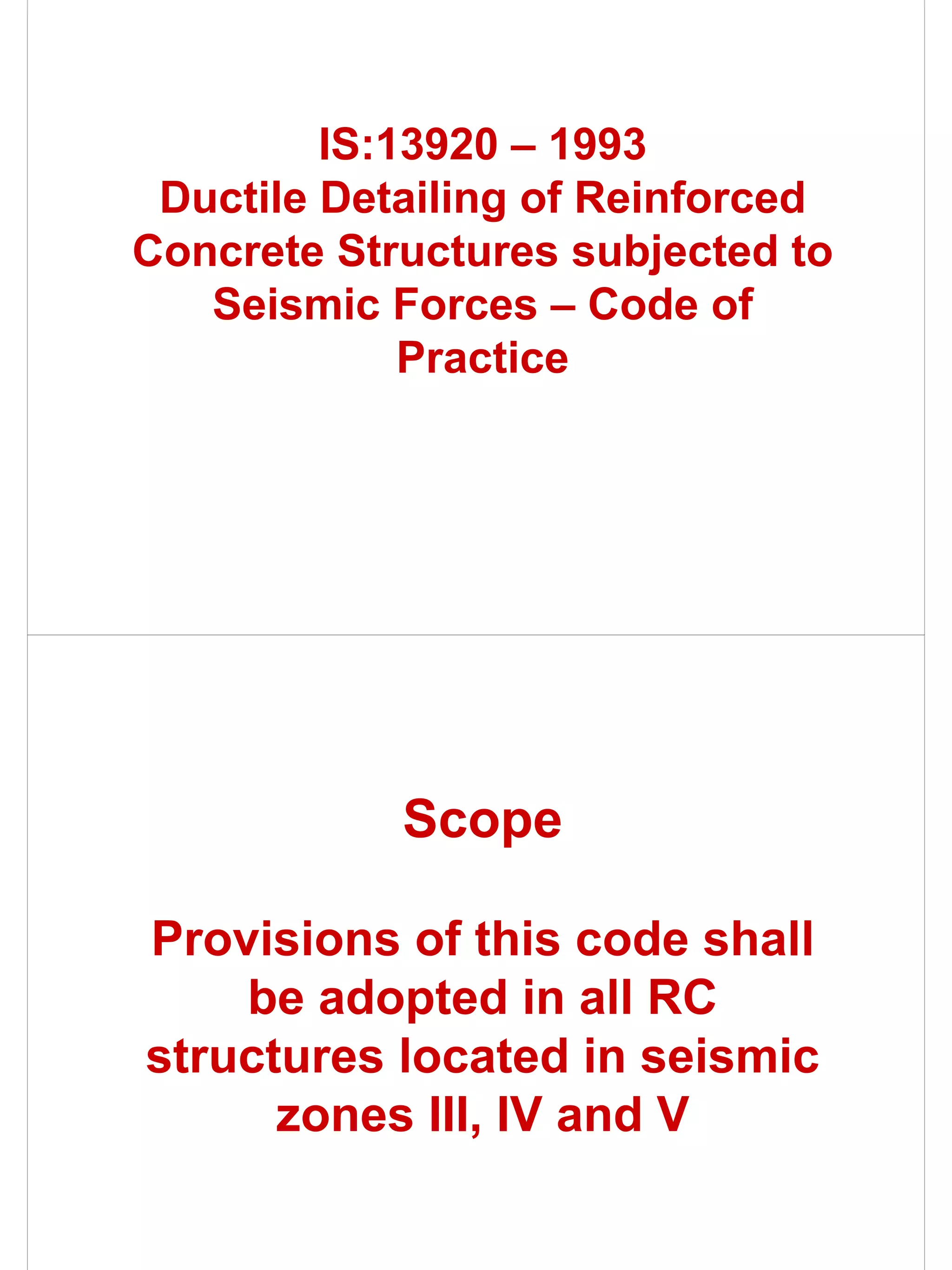 IS:13920 – 1993
 Ductile Detailing of Reinforced
Concrete Structures subjected to
   Seismic Forces – Code of
             Practice




            Scope

Provisions of this code shall
    be adopted in all RC
structures located in seismic
      zones III, IV and V
 