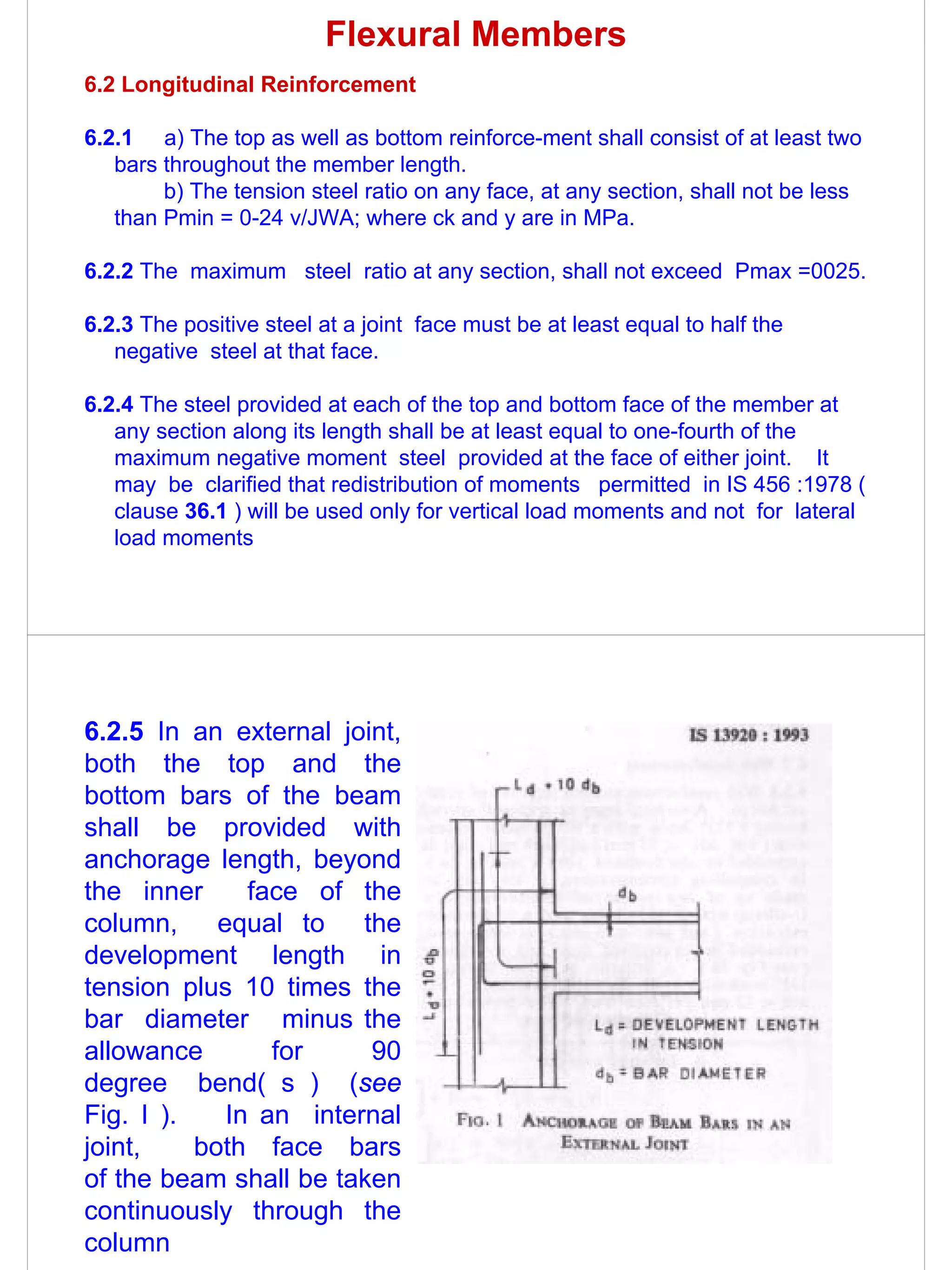 Flexural Members
6.2 Longitudinal Reinforcement

6.2.1 a) The top as well as bottom reinforce-ment shall consist of at least two
   bars throughout the member length.
        b) The tension steel ratio on any face, at any section, shall not be less
   than Pmin = 0-24 v/JWA; where ck and y are in MPa.

6.2.2 The maximum steel ratio at any section, shall not exceed Pmax =0025.

6.2.3 The positive steel at a joint face must be at least equal to half the
   negative steel at that face.

6.2.4 The steel provided at each of the top and bottom face of the member at
   any section along its length shall be at least equal to one-fourth of the
   maximum negative moment steel provided at the face of either joint. It
   may be clarified that redistribution of moments permitted in IS 456 :1978 (
   clause 36.1 ) will be used only for vertical load moments and not for lateral
   load moments




6.2.5 In an external joint,
both the top and the
bottom bars of the beam
shall be provided with
anchorage length, beyond
the inner     face of the
column, equal to the
development length in
tension plus 10 times the
bar diameter minus the
allowance       for     90
degree bend( s ) (see
Fig. I ).   In an internal
joint,    both face bars
of the beam shall be taken
continuously through the
column
 