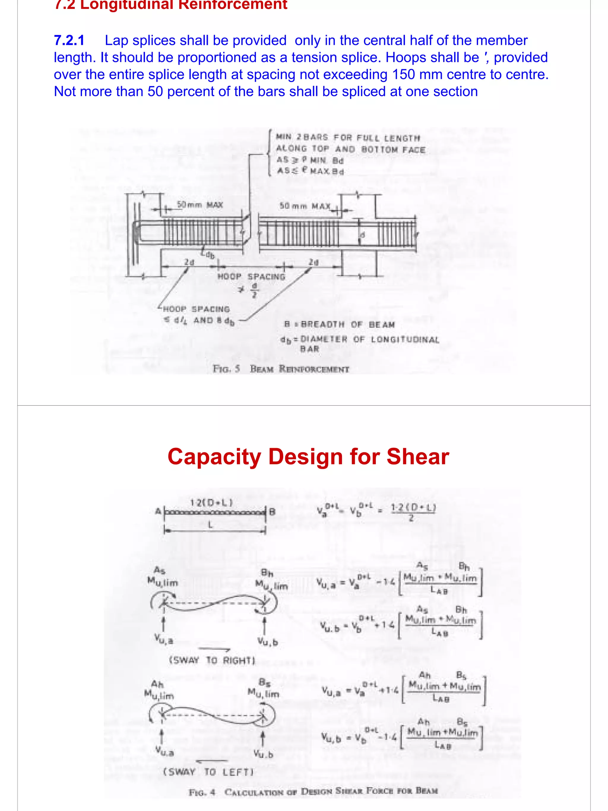 7.2 Longitudinal Reinforcement

7.2.1 Lap splices shall be provided only in the central half of the member
length. It should be proportioned as a tension splice. Hoops shall be ', provided
over the entire splice length at spacing not exceeding 150 mm centre to centre.
Not more than 50 percent of the bars shall be spliced at one section




                  Capacity Design for Shear
 