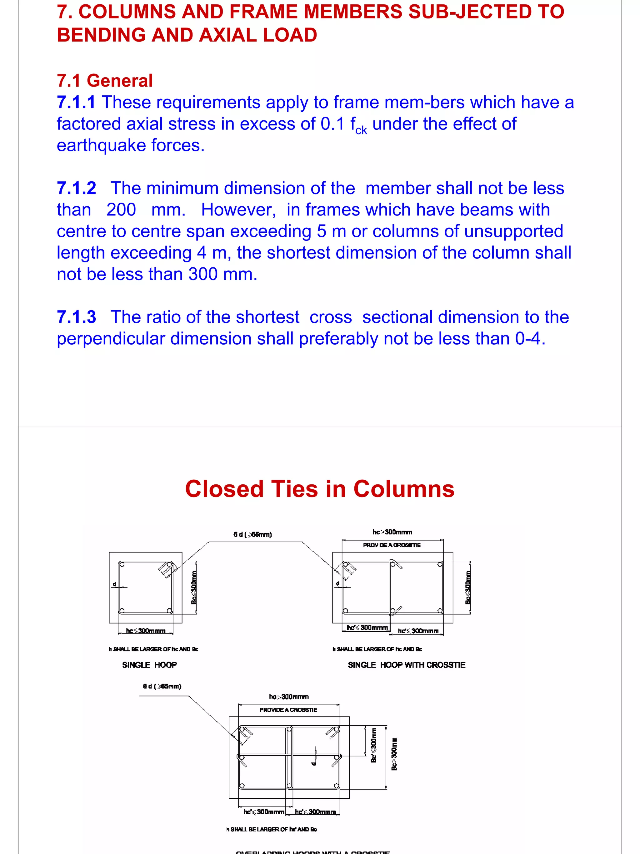 7. COLUMNS AND FRAME MEMBERS SUB-JECTED TO
BENDING AND AXIAL LOAD

7.1 General
7.1.1 These requirements apply to frame mem-bers which have a
factored axial stress in excess of 0.1 fck under the effect of
earthquake forces.

7.1.2 The minimum dimension of the member shall not be less
than 200 mm. However, in frames which have beams with
centre to centre span exceeding 5 m or columns of unsupported
length exceeding 4 m, the shortest dimension of the column shall
not be less than 300 mm.

7.1.3 The ratio of the shortest cross sectional dimension to the
perpendicular dimension shall preferably not be less than 0-4.




               Closed Ties in Columns
 