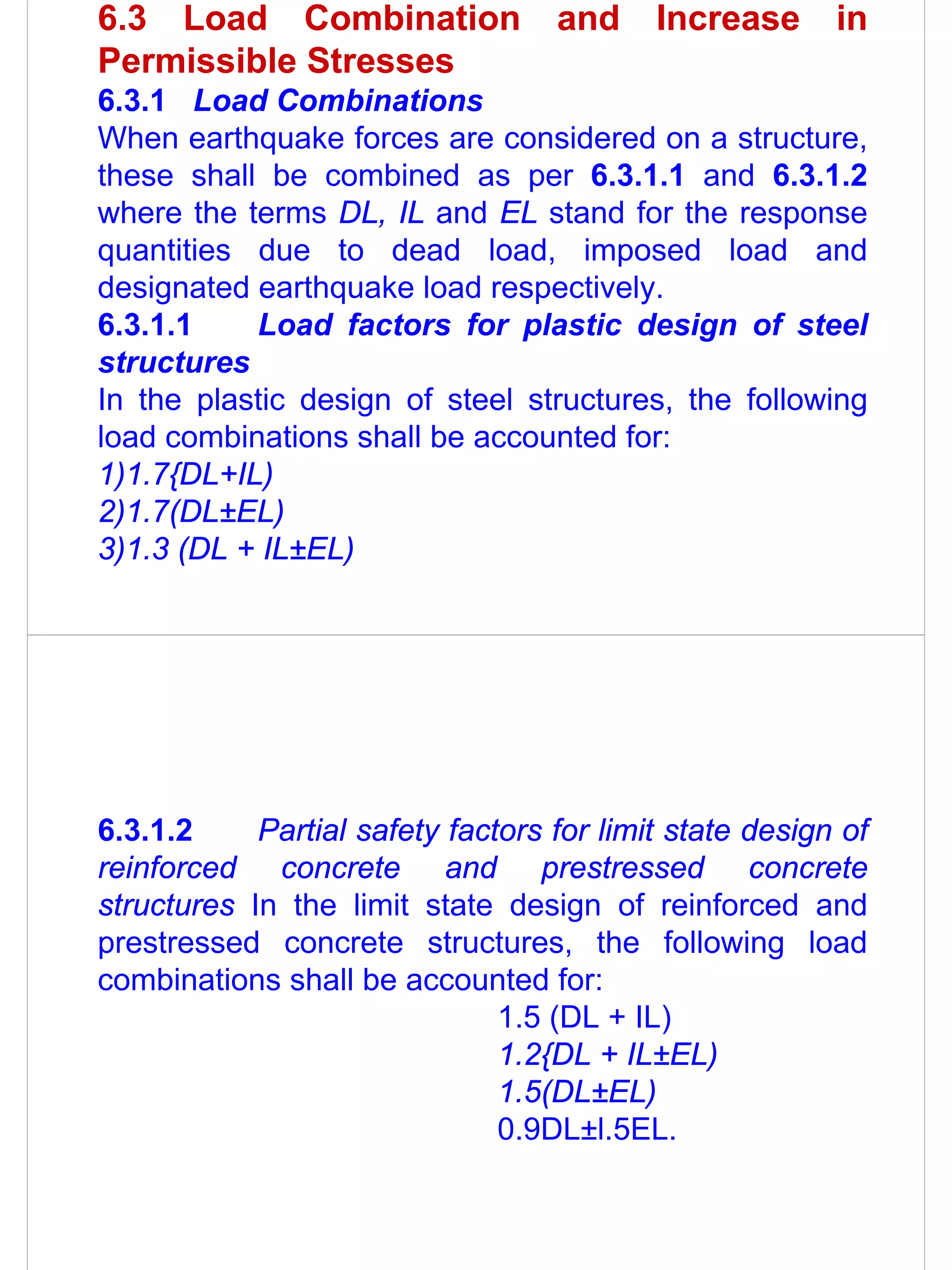 6.3 Load Combination               and     Increase      in
Permissible Stresses
6.3.1 Load Combinations
When earthquake forces are considered on a structure,
these shall be combined as per 6.3.1.1 and 6.3.1.2
where the terms DL, IL and EL stand for the response
quantities due to dead load, imposed load and
designated earthquake load respectively.
6.3.1.1    Load factors for plastic design of steel
structures
In the plastic design of steel structures, the following
load combinations shall be accounted for:
1)1.7{DL+IL)
2)1.7(DL±EL)
3)1.3 (DL + IL±EL)




6.3.1.2     Partial safety factors for limit state design of
reinforced concrete and prestressed concrete
structures In the limit state design of reinforced and
prestressed concrete structures, the following load
combinations shall be accounted for:
                               1.5 (DL + IL)
                               1.2{DL + IL±EL)
                               1.5(DL±EL)
                               0.9DL±l.5EL.
 