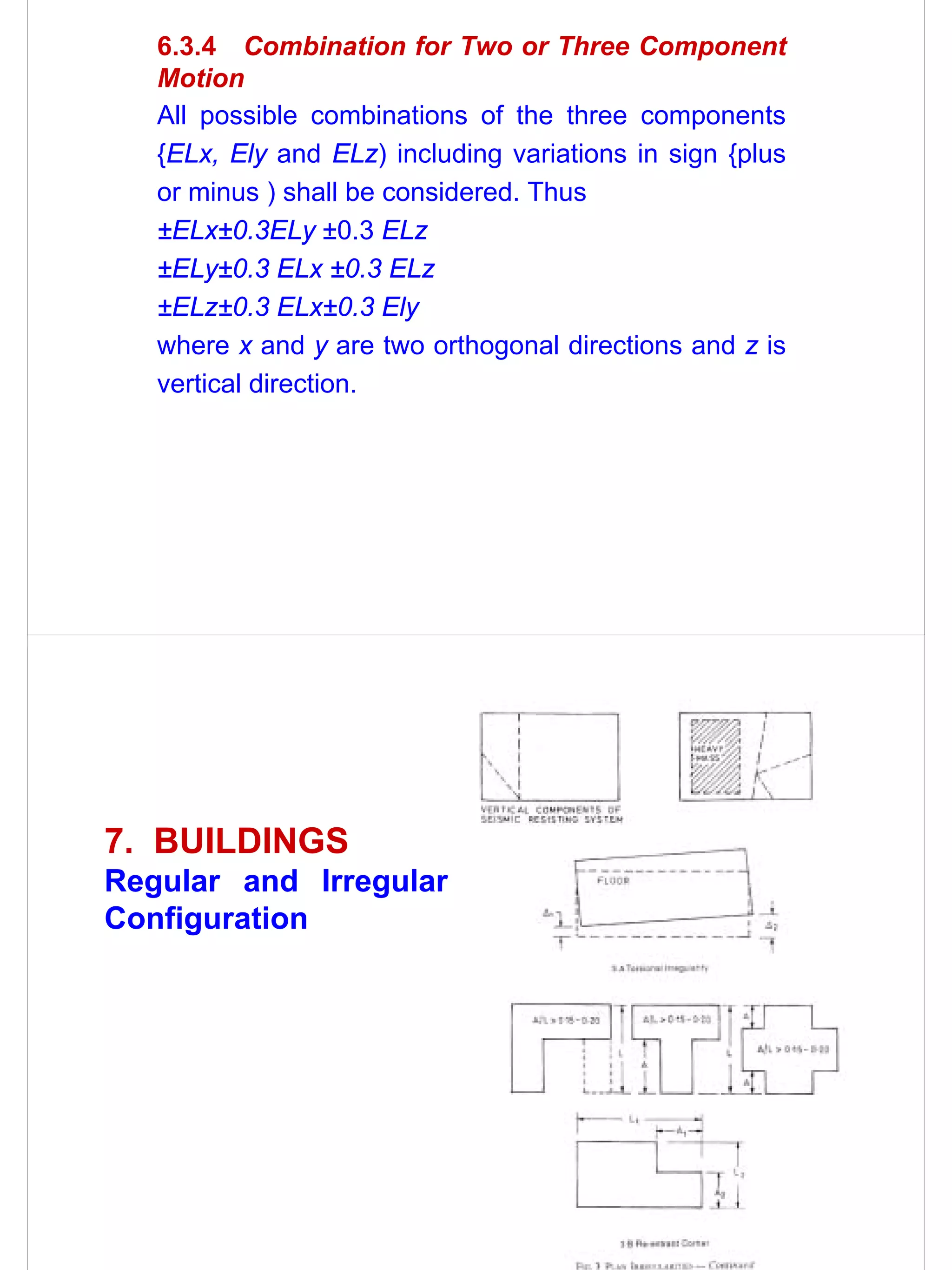 6.3.4 Combination for Two or Three Component
   Motion
   All possible combinations of the three components
   {ELx, Ely and ELz) including variations in sign {plus
   or minus ) shall be considered. Thus
   ±ELx±0.3ELy ±0.3 ELz
   ±ELy±0.3 ELx ±0.3 ELz
   ±ELz±0.3 ELx±0.3 Ely
   where x and y are two orthogonal directions and z is
   vertical direction.




7. BUILDINGS
Regular and Irregular
Configuration
 