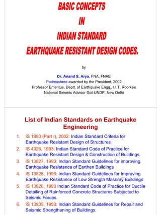 by

                      Dr. Anand S. Arya, FNA, FNAE
                Padmashree awarded by the President, 2002
        Professor Emeritus, Deptt. of Earthquake Engg., I.I.T. Roorkee
               National Seismic Advisor GoI-UNDP, New Delhi




     List of Indian Standards on Earthquake
                    Engineering
1.   IS 1893 (Part I), 2002: Indian Standard Criteria for
     Earthquake Resistant Design of Structures
2.   IS 4326, 1993: Indian Standard Code of Practice for
     Earthquake Resistant Design & Construction of Buildings.
3.   IS 13827, 1993: Indian Standard Guidelines for improving
     Earthquake Resistance of Earthen Buildings
4.   IS 13828, 1993: Indian Standard Guidelines for Improving
     Earthquake Resistance of Low Strength Masonry Buildings
5.   IS 13920, 1993 Indian Standard Code of Practice for Ductile
     Detailing of Reinforced Concrete Structures Subjected to
     Seismic Forces.
6.   IS 13935, 1993: Indian Standard Guidelines for Repair and
     Seismic Strengthening of Buildings.
 