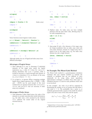 EXAMPLE: THE MONTI CARLO METHOD
13
1 0 0 1 0
a(ispos)
ans =
5 9
idxpos = find(a > 0) (Index array)
idxpos =
1 4
a(idxpos)
ans =
5 9
Some functions return logical or index arrays:
s = {'Miami','Detroit','Boston'};
idxDetroit = strmatch('Detroit',s)
idxDetroit =
2
isDetroit = strcmpi('detroit',s)
isDetroit =
0 1 0
Although similar, the use of logical and index arrays have
different advantages:
Advantages of Logical Arrays
1. Direct addressing: It is easy to determine if individual
elements of the target array satisfy the logical
expression; e.g., a value of 1 (true) for ispos(4)
directly determines that a(4) is positive, while it
would be necessary to search through each element of
idxpos to determine if 4 is an element of the array
(i.e., any(idxpos == 4)).
2. Use of logical vs. set operators: When comparing multiple
logical arrays, logical operators like & (AND), | (OR),
and ~ (NOT) can be used instead of the more
cumbersome set operator functions like intersect,
union, and setdiff that are necessary if index
arrays are combined.
Advantages of Index Arrays
1. Order information: Unlike logical arrays, the order of the
elements in an index array provides useful information;
e.g., the index array idxa returned by the function
sort indicates the sorted order of the original
unsorted array a:
a
a =
5 0 -1 9 0
[sa, idxa] = sort(a)
sa =
-1 0 0 5 9
idxa =
3 2 5 1 4
2. Duplicate values: An index array can have multiple
elements with the same index value, allowing arrays to
be easily manipulated; e.g.,
idx = [1 2 1];
a(idx)
ans =
5 0 5
3. Space-saving: If only a few elements of the target array
are being considered, then an index array need only
store these elements, instead of a logical array that is
equal in size to the target array; e.g., the index array
idxmina has only a single element:
[mina, idxmina] = min(a)
mina =
-1
idxmina =
3
14. Example: The Monti Carlo Method
The Monti Carlo method is a general-purpose simulation
technique that uses random numbers to estimate the
solutions to problems that are too difficult to solve
analytically or by using other, more specialized,
approximation techniques. It differs from other types of
simulation because it is used for static problems where time
is not involved.
In this example * , the value of pi will be estimated by
determining the number m out of n points that fall within a
unit circle (r = 1). The probability that a point (x, y)
randomly generated inside a square is also inside the circle is
equal to the ratio of area of the circle and the square:
π π
+ < = = = ≈
2
circle2 2
square
( 1)
4 4
A r m
P x y
A n
* Adapted from A. Csete, http://www.daimi.au.dk/~u951581/
pi/MonteCarlo/pi.MonteCarlo.html.
 