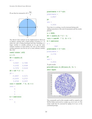 EXAMPLE: THE MONTI CARLO METHOD
14
Pi can then be estimated as π =
4m
n
.
1
1
-1
-1
The Monti Carlo method can be implemented in MATLAB
as follows, starting with a small number of points (n = 3)
while the code is being developed and then switching to a
larger number to actually estimate pi (to get the same
random numbers as show below, the state of the random
number generator can first be set to some arbitrary number
like 123):
rand('state',123)
n = 3;
XY = rand(n,2)
XY =
0.0697 0.7585
0.2332 0.6368
0.7374 0.6129
XY = XY * 2 - 1
XY =
-0.8607 0.5171
-0.5335 0.2737
0.4749 0.2257
isin = sum(XY .^ 2, 2) < 1
isin =
0
1
1
m = sum(isin)
m =
2
piestimate = 4 * m/n
piestimate =
2.6667
pi
ans =
3.1416
Now that it is working, n can be increased (along with
adding semicolons to the end of statements) and the results
plotted:
n = 5000;
XY = rand(n,2) * 2 - 1;
isin = sum(XY .^ 2, 2) < 1;
m = sum(isin)
m =
3967
piestimate = 4 * m/n
piestimate =
3.1736
pi
ans =
3.1416
To plot results:
plot(XY(isin,1),XY(isin,2),'b.')
axis equal
The commands used in this example could be copied to the
M-File Editor and saved as a script, e.g., montipi.m. The
script could then be executed by typing montipi at the
command prompt.
 