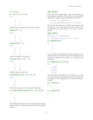 FUNCTIONS AND SCRIPTS
7
x = [3 1];
P = [1 1; 6 1; 6 5]
P =
1 1
6 1
6 5
The first step is to subtract x from each row in P:
ones(3,1) * x
ans =
3 1
3 1
3 1
ones(3,1)*x - P
ans =
2 0
-3 0
-3 -4
Square each element of the result:
(ones(3,1)*x - P) .^ 2
ans =
4 0
9 0
9 16
Add the elements in each row:
sum((ones(3,1)*x - P).^2, 2)
ans =
4
9
25
Then take the square root and assign the result to d:
d = sqrt(sum((ones(3,1)*x - P).^2,2))
d =
2
3
5
The M-File Editor can be used to create the text file for the
function mydist. Either select New, M-File from the File
menu, or
edit mydist
where the editor should appear. Type the following two
lines (adding a semicolon to the end of the command-line
expression to suppress output from inside the function):
function d = mydist(x,P)
d = sqrt(sum((ones(3,1)*x - P).^2,2));
Save the file, then check to see if MATLAB can find the file
by using the type command to print the function at the
command line, and then check to see that it works as
desired:
type mydist
function d = mydist(x,P)
d = sqrt(sum((ones(3,1)*x - P).^2,2));
d = mydist(x,P)
d =
2
3
5
As it is written, the function will work for points of any
dimension, not just 2-D points. For n-dimensional points, x
would be a n-element vector and P a m × n matrix; e.g., for
4-D points:
d = mydist([x x],[P P])
d =
2.8284
4.2426
7.0711
The only thing “hard-coded” in the function is m. The
size function can be used inside the function to determine
the number of rows (dimension 1) or columns (dimension
2) in P:
m = size(P,1)
m =
3
n = size(P,2)
n =
2
 