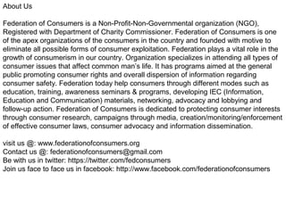 About Us
Federation of Consumers is a Non-Profit-Non-Governmental organization (NGO),
Registered with Department of Charity Commissioner. Federation of Consumers is one
of the apex organizations of the consumers in the country and founded with motive to
eliminate all possible forms of consumer exploitation. Federation plays a vital role in the
growth of consumerism in our country. Organization specializes in attending all types of
consumer issues that affect common man’s life. It has programs aimed at the general
public promoting consumer rights and overall dispersion of information regarding
consumer safety. Federation today help consumers through different modes such as
education, training, awareness seminars & programs, developing IEC (Information,
Education and Communication) materials, networking, advocacy and lobbying and
follow-up action. Federation of Consumers is dedicated to protecting consumer interests
through consumer research, campaigns through media, creation/monitoring/enforcement
of effective consumer laws, consumer advocacy and information dissemination.
visit us @: www.federationofconsumers.org
Contact us @: federationofconsumers@gmail.com
Be with us in twitter: https://twitter.com/fedconsumers
Join us face to face us in facebook: http://www.facebook.com/federationofconsumers
 