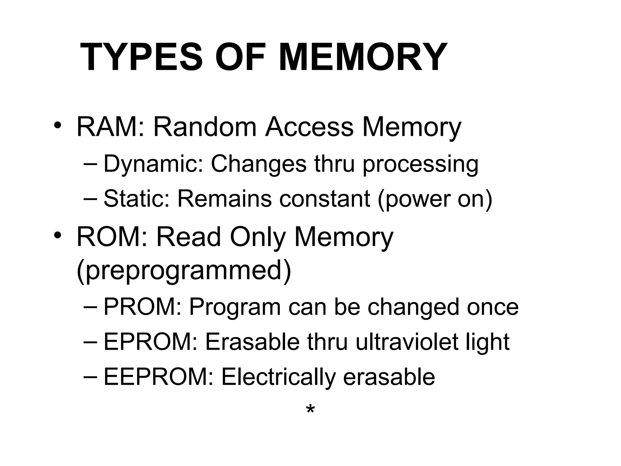 TYPES OF MEMORY
• RAM: Random Access Memory
– Dynamic: Changes thru processing
– Static: Remains constant (power on)
• ROM: Read Only Memory
(preprogrammed)
– PROM: Program can be changed once
– EPROM: Erasable thru ultraviolet light
– EEPROM: Electrically erasable
*
 