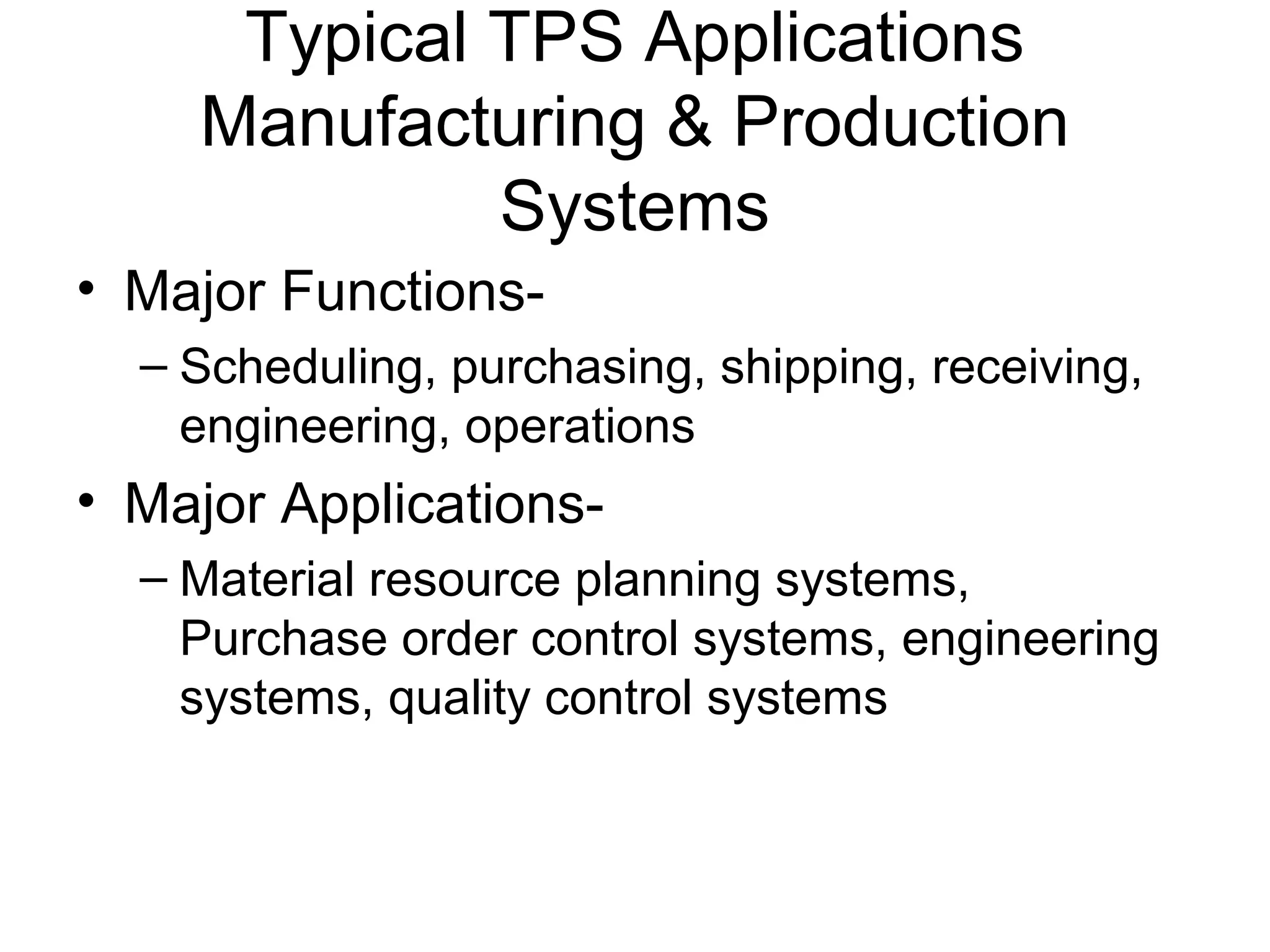 Typical TPS Applications
Manufacturing & Production
Systems
• Major Functions-
– Scheduling, purchasing, shipping, receiving,
engineering, operations
• Major Applications-
– Material resource planning systems,
Purchase order control systems, engineering
systems, quality control systems
 