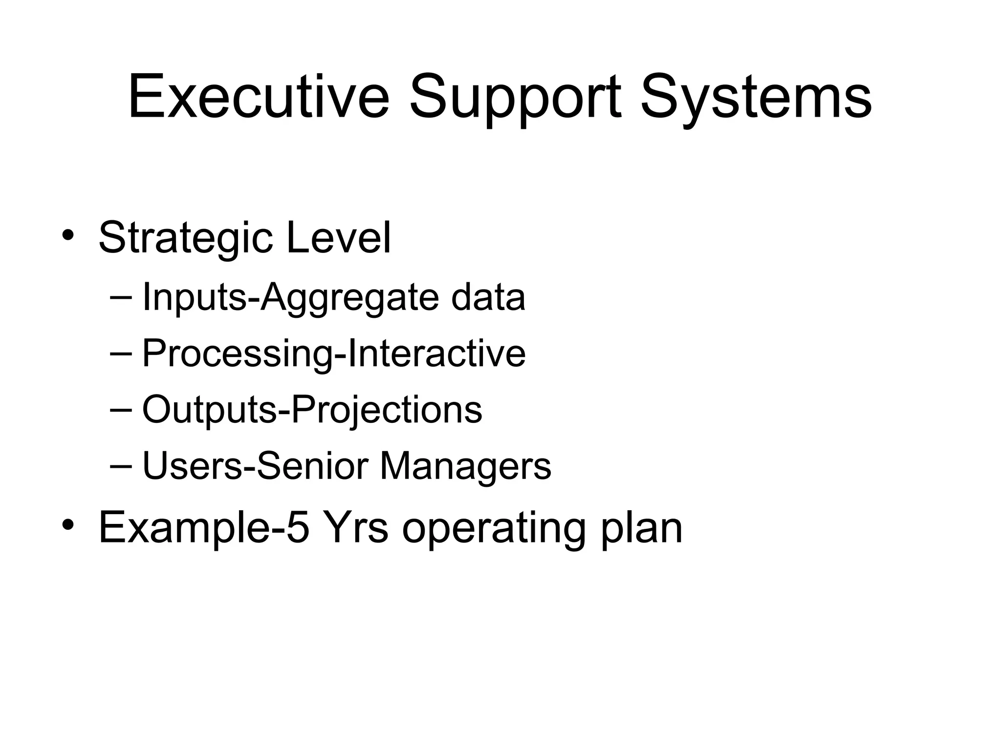 Executive Support Systems
• Strategic Level
– Inputs-Aggregate data
– Processing-Interactive
– Outputs-Projections
– Users-Senior Managers
• Example-5 Yrs operating plan
 
