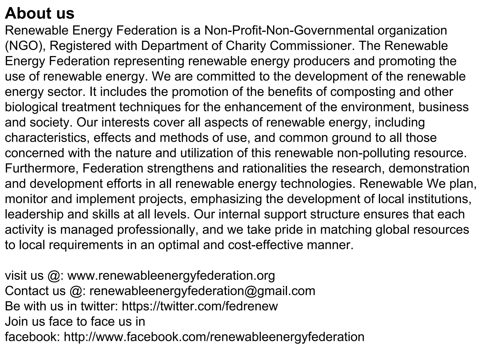 About us
Renewable Energy Federation is a Non-Profit-Non-Governmental organization
(NGO), Registered with Department of Charity Commissioner. The Renewable
Energy Federation representing renewable energy producers and promoting the
use of renewable energy. We are committed to the development of the renewable
energy sector. It includes the promotion of the benefits of composting and other
biological treatment techniques for the enhancement of the environment, business
and society. Our interests cover all aspects of renewable energy, including
characteristics, effects and methods of use, and common ground to all those
concerned with the nature and utilization of this renewable non-polluting resource.
Furthermore, Federation strengthens and rationalities the research, demonstration
and development efforts in all renewable energy technologies. Renewable We plan,
monitor and implement projects, emphasizing the development of local institutions,
leadership and skills at all levels. Our internal support structure ensures that each
activity is managed professionally, and we take pride in matching global resources
to local requirements in an optimal and cost-effective manner.
visit us @: www.renewableenergyfederation.org
Contact us @: renewableenergyfederation@gmail.com
Be with us in twitter: https://twitter.com/fedrenew
Join us face to face us in
facebook: http://www.facebook.com/renewableenergyfederation
 