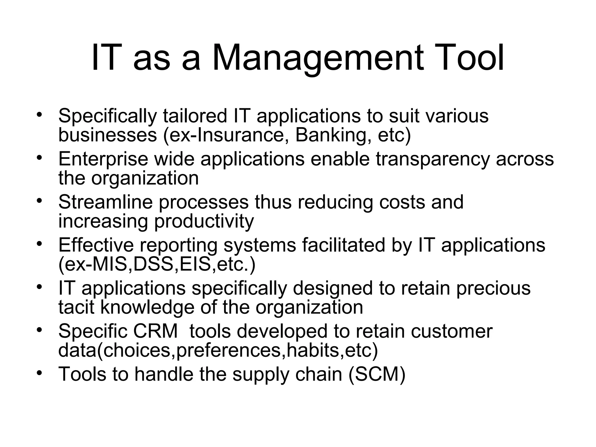 IT as a Management Tool
• Specifically tailored IT applications to suit various
businesses (ex-Insurance, Banking, etc)
• Enterprise wide applications enable transparency across
the organization
• Streamline processes thus reducing costs and
increasing productivity
• Effective reporting systems facilitated by IT applications
(ex-MIS,DSS,EIS,etc.)
• IT applications specifically designed to retain precious
tacit knowledge of the organization
• Specific CRM tools developed to retain customer
data(choices,preferences,habits,etc)
• Tools to handle the supply chain (SCM)
 