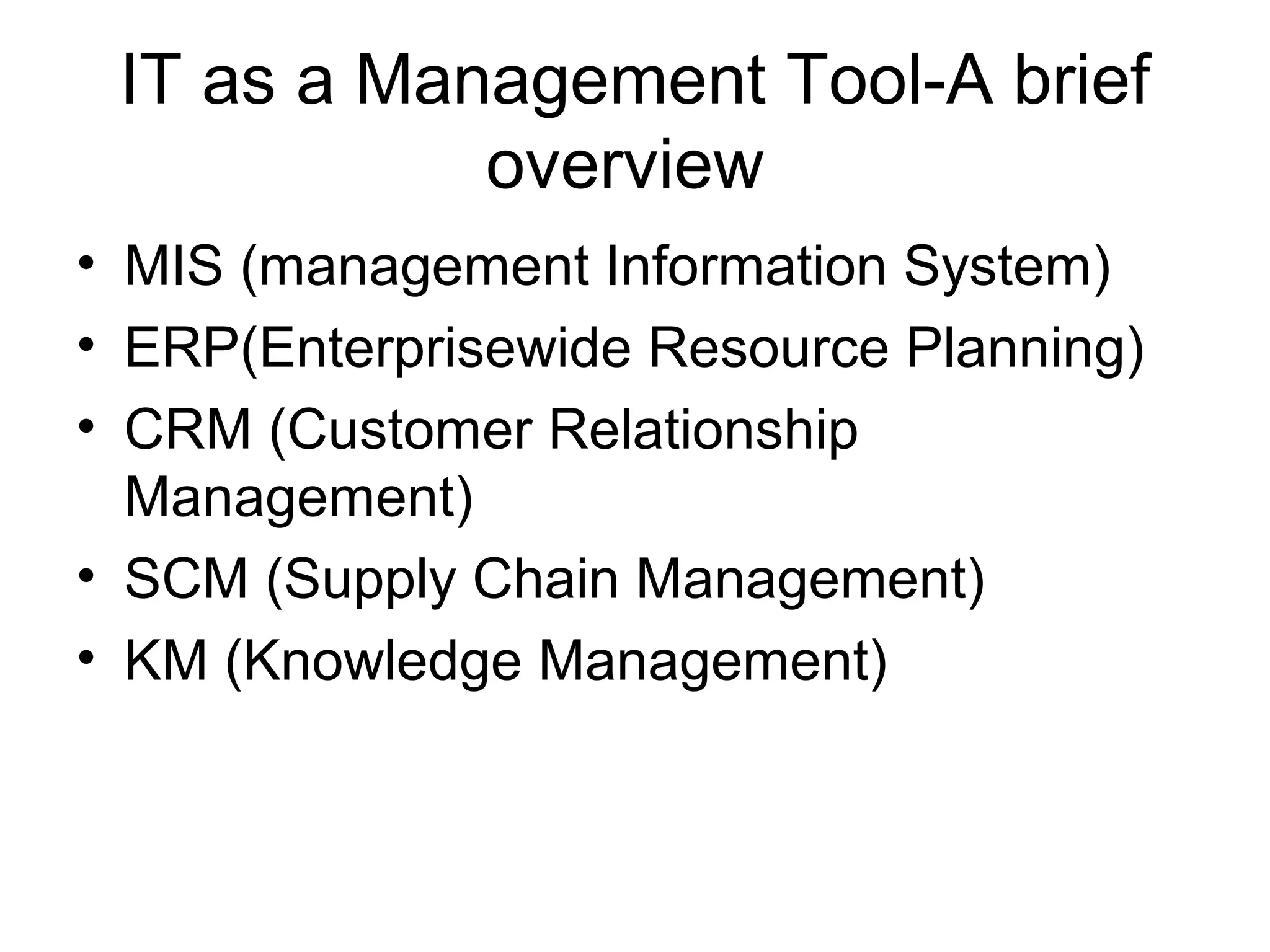 IT as a Management Tool-A brief
overview
• MIS (management Information System)
• ERP(Enterprisewide Resource Planning)
• CRM (Customer Relationship
Management)
• SCM (Supply Chain Management)
• KM (Knowledge Management)
 