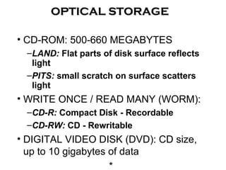 • CD-ROM: 500-660 MEGABYTES
–LAND: Flat parts of disk surface reflects
light
–PITS: small scratch on surface scatters
light
• WRITE ONCE / READ MANY (WORM):
–CD-R: Compact Disk - Recordable
–CD-RW: CD - Rewritable
• DIGITAL VIDEO DISK (DVD): CD size,
up to 10 gigabytes of data
*
OPTICAL STORAGEOPTICAL STORAGE
 