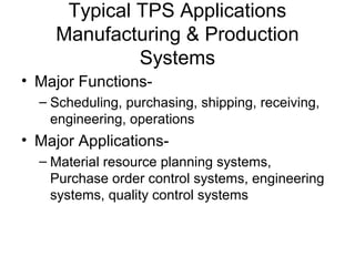 Typical TPS Applications
Manufacturing & Production
Systems
• Major Functions-
– Scheduling, purchasing, shipping, receiving,
engineering, operations
• Major Applications-
– Material resource planning systems,
Purchase order control systems, engineering
systems, quality control systems
 